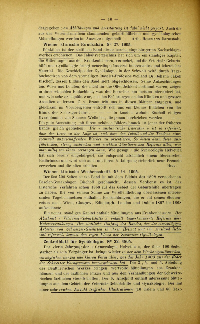 dergegeben ; an Ähhildungen und Ausstattung ist dabei nicht gespart. Auch die aus der Veterinärmedicin stammenden geburthülflichen und gynäkologischen Abhandlungen werden im Auszuge mitgetheilt. Arth. HoFFMA.NN-Darmstadt. Wiener klinische Rundschau. N 27. 1905. Pünktlich ist der stattliche Band dieses bereits eingebürgerten A'achschlage- werkes erschienen. Das Inhaltsverzeichnis hat sich um ein ständiges Kapitel, die Mitteilungen aus den Krankenhäusern, vermehrt, und die Veterinär-Geburts- hilfe und Gynäkologie bringt neuerdings äusserst interessantes und lehrreiches Material. Die Geschichte der Gynäkologie in der Schweiz wird durch Tage- buchnotizen von dem vormaligen Baseler-Professor weiland Dr. Johann Jakob Bischoff, dessen Bildnis den Band ziert, abgeschlossen. Seine Aufzeichnungen aus Wien und London, die nicht für die Öffentlichkeit bestimmt waren, zeigen in ihrer schlichten Einfachheit, was den Besucher am meisten interessiert hat, und wie sehr er bemüht war, aus den Erfahrungen an den Kliniken und grossen Anstalten zu lernen. C. v. Braun tritt uns in diesen Blättern entgegen, und gleichsam im Vorübergehen entrollt sich uns ein kleines Bildchen von der Klinik der Sechziger-Jahre. — — — In London wohnte Bischoff einigen Ovariotomien von Spencer Wells bei, die genau beschrieben werden. Die gute Ausstattung mit ihrem schönen Bilder.schmuck ist jener der früheren Bände gleich geblieben. Die « ausländische Literatur » ist so referiert, dass der Leser in der Lage ist, sich über den Inhalt und die Tendenz eines eventuell anzuschaffenden Werkes zu orientieren. So bieten denn diese aus- führlichen, streng sachlichen und wirklich künstlerischen Referate alles, was man billig von ihnen verlangen kann. Wie gesagt : die Gyntecologia Helvetica hat sich bereits eingebürgert, sie entspricht tatsächlich einem literarischen Bedürfnisse und wird sich auch mit ihrem 4. Jahrgang sicherlich neue Freunde erwerben und die alten erhalten. Hink. Wiener klinische Wochenschrift. N° 11. 1905. Der fast 400 Seiten starke Band ist mit dem Bildnis des 1892 verstorbenen Baseler-Gynäkologen Bischoff geschmückt, dessen Verdienst es ist, das Listersche Verfahren schon 1868 auf das Gebiet der Geburtshilfe übertragen zu haben. Die von seinem Sohne zur Veröffentlichung überlassenen interes- santen Tagebuchnotizen enthalten Beobachtungen, die er auf seinen Studien- reisen nach Wien, Glasgow, Edinburgh, London und Dublin 1867 bis 1868 aufzeichnete. Ein neues, ständiges Kapitel enthält Mitteilungen aus Krankenhäusern. Der Abschnitt « Veterinär-Geburtshilfe » enthält bemerkenswerte Referate über Euter er krankungen. Der stattliche Umfang des Bandes, der die einschlägigen Arbeiten, von Schweizer-Gelehrten in ihrer Heimat und im Ausland liebe- voll referiert, beweist den regen Fleiss der Schweizer-Gynäkologen. Zentralblatt für Gynäkologie. N° 22. 1905. Der vierte Jahrgang der « Gynaecologia Helvetica », der über 100 Seiten stärker als sein Vorgänger ist, bringt wieder in der dem Werke eigentümlichen, vorzüglichen kurzen und klaren Form alles, was das Jahr 1903 aus der Feder der Schweizer-Fachgenossen hervorgebracht hat. Die 3., 4. und o. Abteilung des Beuttner’schen Werkes bringen wertvolle Mitteilungen aus Kranken- häusern und der ärztlichen Pra.xis und aus den Verhandlungen der Schweize- rischen ärztlichen Gesellschaften. Der 6. Abschnitt enthält interessante Mittei- lungen aus dem Gebiete der Veterinär-Geburtshilfe und Gynäkologie. Der mit einer sehr reichen Anzahl trefßicher Illustrationen (10 Tafeln und 80 Te.xt-