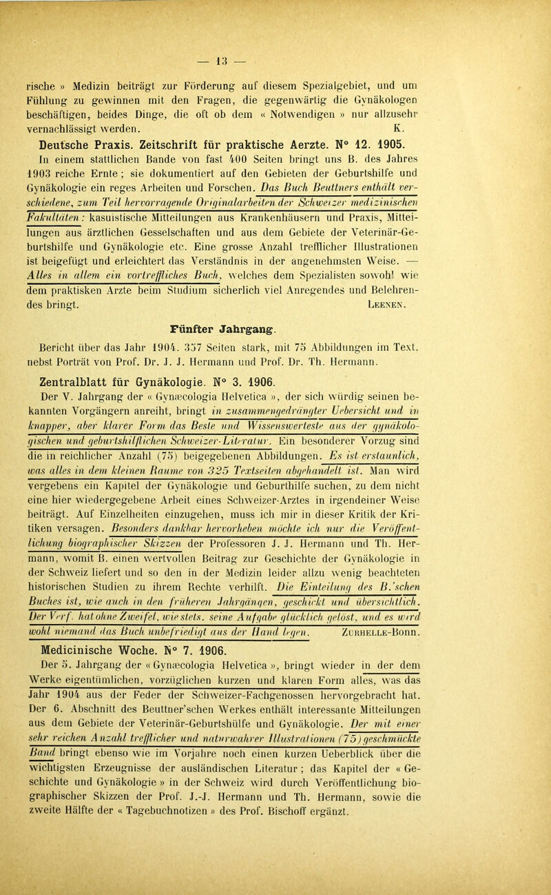 rische » Medizin beiträgt zur Förderung auf diesem Spezialgebiet, und um Fühlung zu gewinnen mit den Fragen, die gegenwärtig die Gynäkologen beschäftigen, beides Dinge, die oft ob dem « Notwendigen » nur allzusehr vernachlässigt werden. K. Deutsche Praxis. Zeitschrift für praktische Aerzte. N 12. 1905. In einem stattlichen Bande von fast 400 Seiten bringt uns ß. des Jahres 1903 reiche Ernte ; sie dokumentiert auf den Gebieten der Geburtshilfe und Gynäkologie ein reges Arbeiten und Forschen. Das Buch Beuttners enthält ver- schiedene, zum Teil hervorragende Originalarbeiten der Schweizer medizinischen Fateultäten: kasuistische Mitteilungen aus Krankenhäusern und Praxis, Mittei- lungen aus ärztlichen Gesselschaften und aus dem Gebiete der Veterinär-Ge- burtshilfe und Gynäkologie etc. Eine grosse Anzahl trefflicher Illustrationen ist beigefügt und erleichtert das Verständnis in der angenehmsten Weise. — Alles in allem ein vortreffliches Buch, welches dem Spezialisten sowohl wie dem praktisken Arzte beim Studium sicherlich viel Anregendes und Belehren- des bringt. Leenen. Fünfter Jahrgang. Bericht über das Jahr 1904. 3j7 Seiten stark, mit 75 Abbildungen im Text, nebst Porträt von Prof. Dr. .1. J. Hermann und Prof. Dr. Th. Hermann. Zentralblatt für Gynäkologie. N° 3. 1906. Der V. Jahrgang der « Gynmcologia Helvetica », der sich würdig seinen be- kannten Vorgängern anreiht, bringt in zusammengedrüngter Uebersicht und in knapper, aber klarer Form das Beste und Wissenswerteste aus der ggnäkolo- gischen und geburtshilflichen Schweizer-LiV ratur. Ein besonderer Vorzug sind die in reichlicher Anzahl (75) beigegebenen Abbildungen. Es ist erstaunlich, was alles in dem kleinen Raume von 325 Textseiten abgehandelt ist. Man wird vergebens ein Kapitel der Gynäkologie und Geburlhilfe suchen, zu dem nicht eine hier wiedergegebene Arbeit eines Schweizer-Arztes in irgendeiner Weise beiträgt. Auf Einzelheiten einzugehen, muss ich mir in dieser Kritik der Kri- tiken versagen. Besonders dankbar hervorheben möchte ich nur die Veröffent- lichung biographischer Skizzen der Professoren J. J. Hermann und Th. Her- mann, womit B. einen wertvollen Beitrag zur Geschichte der Gynäkologie in der Schweiz liefert und so den in der Medizin leider allzu wenig beachteten historischen Studien zu ihrem Rechte verhilft. Die Einteilung des B.’schen Buches ist, wie auch in den früheren .Jahrgängen, geschickt und übersichtlich. Der Vrrf. hat ohne Zweifel, wie stets, seine Atifgabe glücklich gelöst, und es wird wohl niemand das Buch unbefriedigt aus der Hand h-gen. ZuRUELLE-Bonn. Medicinische Woche. K“ 7. 1906. Der 5. Jahrgang der « Gynsecologia Helvetica », bringt wieder in der dem Werke eigentümlichen, vorzüglichen kurzen und klaren Form alles, was das Jahr 1904 aus der Feder der Schweizer-Fachgenossen hervorgebracht hat. Der 6. Abschnitt des Beuttner’schen Werkes enthält interessante Mitteilungen aus dem Gebiete der Veterinär-Geburtshülfe und Gynäkologie. Der mit einer sehr reichen Anzahl trefflicher und naturwahrer Illustrationen (75)geschmückte Band bringt ebenso wie im Vorjahre noch einen kurzen Ueberblick über die wichtigsten Erzeugnisse der ausländischen Literatur; das Kapitel der « Ge- schichte und Gynäkologie » in der Schweiz wird durch Veröffentlichung bio- graphischer Skizzen der Prof. J.-J. Hermann und Th. Hermann, sowie die zweite Hälfte der « Tagebuchnotizen » des Prof. Bischoff ergänzt.