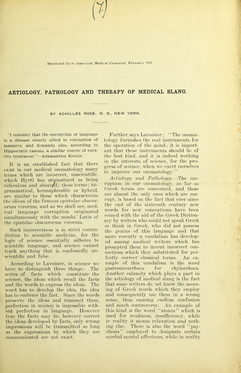 Reprinted froii American Medical Compend, February l')07 AETIOLOGY, PATHOLOGY AND THERAPY OF MEDICAL SLANG. BY ACHILLES ROSE, M. D., NEW YORK. “I consider that the corruption of language is a disease closely allied to corruption of manners, and demands also, according to Hippocratic canons, a similar course of cura- tive treatment.”—Adamantios Korais. It is an established fact that there exist in our medical onomatology many terms which are incorrect, nuscientifie, which Hyrtl has stigmatized as being ridiculous and absur/d; these terms; un- grammatical, hermaphrodite or hybrid, are similar to those which characterize the idiom of the famous epistolae obscur- orum virorum, and as we shall see, med- ical language corruption originated simultaneously with the monks’ Latin of the epistolae obseurorum virorum. Such incorrectness is in strict contra- diction to scientific medicine, for the logic of science essentially adheres to scientific language, and science cannot teach anything that is confessedly un- scientific and false. According to Lavoisier, in science we have to distinguish three things: The series of facts which con.stitute the science, the ideas Avhich recall the facts and the words to express the ideas. The word has to develop the idea, the idea has to embrace the fact. Since the words ])reserve the ideas and transmit them, perfection in science is impossible Avith- out perfection in language. IIoAA’ever tiue the facts may be, hoAVCA^er correct the ideas developed by facts, only A\wong impressions Avill be transmitted so long as the expressions by Avhich they are communicated are not exact. Further .says LaA^oisier; “The onoma- tology funiishes the real instimments for the operation of the mind; it is import- ant that these instruments should be of the be.st kind, and it is indeed AA^orking in the interests of science, for the pro- gress of science, Avhen Ave exert ourselves to impiwe our onomatology.” Aetiology and Pathology. — The cor- ruption in our onomatology, as far as Greek terms are concerned, and these are almost the only ones Avhich are cor- rupt, is based on the fact that ever since the end of the .sixteenth century ncAv Avords for new conceptions have been coined Avith the aid of the Greek Diction- ary by Avriters Avho coiild not speak Greek or think in Greek, Avho did not possess the genius of this language and that more recently a A'andalism has dcA^elop- ed among medical Avriters Avhich has prompted them to iiiA'ent incorrect con- coctions Avhieh they substituted for per- fectly correct classical terms. An ex- ample of this A'andalism is the AA'ord gastrosucurrhoea for chylorrhoea. Another calamity Avhich plays a part in the aetiologA of medical slang is the fact that some Avriters do not knoAV the mean- ing of Greek Avords Avhich they employ and eonsecpiently use them in a Avrong sen.se, thus causiing endless confusion and much eontroA^ei*sy. An exanijile of this kind is the Avord “atonia” Avhich is lised for AA'cakness, insufficiency, Avliile in reality it means relaxation and noth- ing else. There is also the AA'ord “psy- chosis” employed to de.signate certain morbid mental affections, AA'hile in I’eality