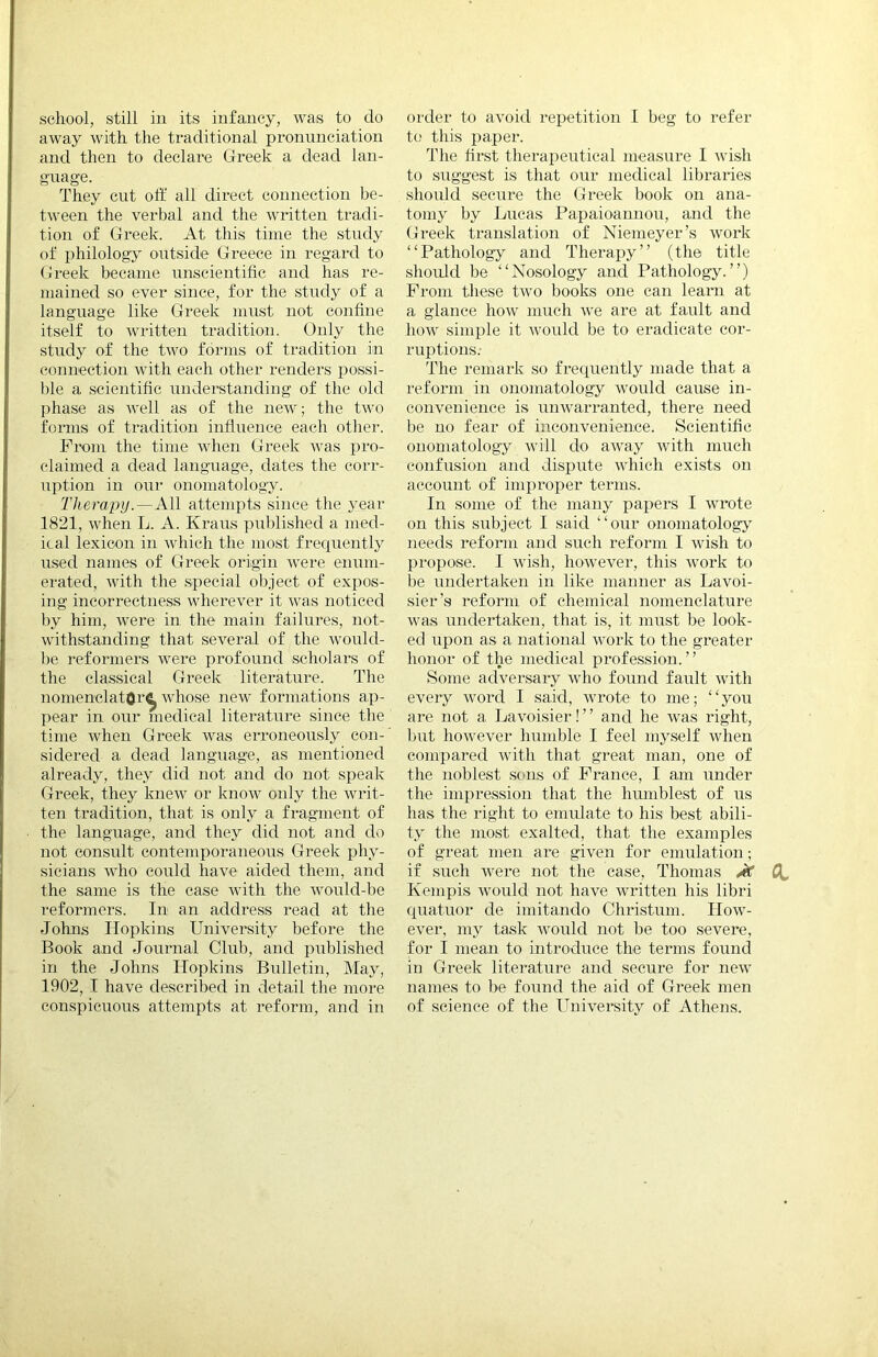 school, still iu its infancy, was to do away with the traditional pronunciation and then to declare Greek a dead lan- guage. They cut oft' all dix’ect connection be- tween the verbal and the written tradi- tion of Greek. At this time the study of philology outside Greece in regard to Greek became unscientific and has re- mained so ever since, for the study of a language like Greek must not confine itself to written tradition. Only the study of the two forms of tradition in connection with each other renders possi- ble a scientific understanding of the old phase as well as of the new; the two fonns of tradition influence each other. Fix>m the time when Greek was pro- claimed a dead language, dates the con-- uption in our onomatology. ThevapijAll attempts since the year 1821, when L. A. Kraus published a med- ical lexicon in which the most frecpiently used names of Greek origin were enum- erated, with the special ob.ject of expos- ing incorrectness wherever it was noticed by him, were in. the main failures, not- withstanding that several of the would- be reformers were profound scholai-s of the classical Greek literature. The nomenelatOr^ whose new formations ap- pear in our medical literature since the time when Greek was erroneously con- sidered a dead language, as mentioned already, they did not and do not speak Greek, they knew or know only the writ- ten tradition, that is only a fragment of the language, and they did not and do not consult contemporaneous Greek phy- sicians who could have aided them, and the same is the case Avith the would-be reformers. In an address read at the Johns Hopkins University before the Book and Journal Club, and published in the Johns Hopkins Bulletin, May, 1902, I have described in detail the more conspicuous attempts at reform, and in order to avoid repetition I beg to refer to this paper. The first therapeutical measure I cvish to suggest is that our medical libraries should secure the Greek book on ana- tomy by Lucas Papaioanuou, and the Greek translation of Niemeyer’s Avork “Pathology and Therapy” (the title shoidd be “Nosology and Pathology.”) From these tAvo books one can learn at a glance hoAV much aa’c are at faixlt and hoAV simple it Ax^ould be to eradicate cor- ruptions.- The remark so frecpiently made that a reform in onomatology Avould cause in- convenience is unAA'arranted, there need be no fear of inconvenience. Scientific onomatology aaoII do aAvay Avith much confusion and dispute Avhieh exists on account of improper terms. In some of the many papers I Avrote on this subject I said “our ononiatologj' needs reform and such reform I wish to propase. I Avish, hoAvever, this AA’ork to be undertaken in like manner as Lavoi- sier’s reform of chemical nomenclature was undertaken, that is, it must be look- ed upon as a national Avork to the greater honor of the medical profession.” Some adver.sary Avho found fault Avith every Avord I said, Avrote to me; “you are not a Lavoisier! ’ ’ and he A\ns right, but hoAA’ever humble I feel myself Aidien compared A\dth that great man, one of the noblest sons of France, I am under the impression that the humblest of us has the right to emulate to his best abili- ty the most exalted, that the examples of great men are given for emulation; if such Avere not the ease, Thomas Jc 0^ Kempis Avould not have AAwitten his libri cpiatuor de imitando Christum. Hoav- ever, my task aa'ouIcI not be too severe, for I mean to introduce the terms found in Greek literature and secure for neAv names to be found the aid of Greek men of science of the University of Athens.