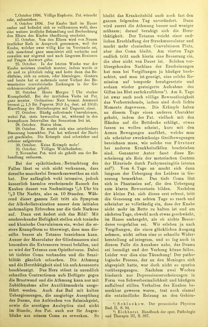 Y.October 1896. Völlige Euphorie. Pat. wünscht sehr, aufzustehen. 8. October 1896. Der Knabe läuft im Hause umher und befindet sieh so vollkommen wohl, dass eine weitere ärztliche Behandlung und Beobachtung den Eltern des Kindes überflüssig erscheint. 17. October. Von den Eltern wird von Neuem ärztlicher Kath in Anspruch genommen, weil der Knabe, welcher zwar völlig klar im Verstände sei, sich manchmal ganz unmotivirt still verhielte und zuweilen nur zögernd und nach längerem Besinnen auf Fragen Antwort gäbe. 25. October. In der letzten Woche war der Knabe meistens ziemlich munter, indess wurde er ab und zu plötzlich ruhig und hatte dann das Be- dürfniss, sich zu setzen, oder hinzulegen. Gestern und heute hat er mehrmals unter Verlust des Be- wusstseins convulsivische Zuckungen in der Ge- sichtsmusculatur gehabt. 26. October. Heute Morgen 7 Uhr starker Krampfanfall. Bei der ärztlichen Visite ist Pat. ganz munter. Ordination: Natr. bromat. Ammonii bromat ^ 1,5 Sir. Papaver. 20,0 Aq. dest. ad 150,0; Einreibung des Hinterhauptes mit Unguent. einer. 27. October. Häufig auftretende Convulsionen, wobei Pat. stets bewusstlos ist, während in den krampflosen Intervallen das Sensorium frei ist. 28. October. Status idem. 29. October. Es macht sich eine entschiedene Besserung bemerkbar. Pat. hat während der Nacht gut geschlafen. Die Krämpfe sind schwächer und seltener aufgetreten. 30. October. Keine Krämpfe mehr! 31. October. Völliges Wohlbefinden; 2. November. Pat. wird als geheilt aus der Be- handlung entlassen. Bei der epikritischen Betrachtung des Falles lässt es sich nicht verkennen, dass derselbe mancherlei Bemerkenswerthes an sich hat. Der anfänglich wohl intensive, jedoch äusserlich harmlos erscheinende Rausch des Knaben dauert von Nachmittags Uhr bis ^128 Uhr Nachts, also ca. 10 Stunden. Wäh- rend dieser ganzen Zeit tritt als Symptom der Alkoholintoxication ausser dem initialen mehrmaligen Erbrechen nur die tiefe Narkose auf. Dann erst ändert sich das Bild! Mit erschreckender Heftigkeit stellen sich tonische und klonische Convulsionen ein, wobei die er- stere Krampfform so überwiegt, dass man die- selbe besser als Tetanus bezeichnen kann. Ausser der Musculatur der Gliedmaassen sind besonders die Extensores trunci befallen, und so wird der Tetanus zum Opisthotonus. Dabei ist tiefstes Coma vorhanden und die Sensi- bilität gänzlich erloschen. Die Athmung und dieHerzthätigkeit sind bis aufs Aeusserste beschleunigt. Das Herz stösst in unendlich schnellen Contractionen aufs Heftigste gegen die Brustwand und die Athmung kann nur mit Zuhülfenahme aller Auxiliärmuskeln ausge- führt werden. Auch das Bad mit kalten Uebergiessungen, die ausgiebige Ausspülung des Darms, das Aufriechen von Salmiakgeist, sowie die sonstigen Analeptica sind nicht im Stande, den Pat. auch nur für Augen- blicke aus seinem Coma zu erwecken. So bleibt das Krankeitsbild auch noch fast den ganzen folgenden Tag unverändert. Dann w'ird zuerst die Athmung besser und weniger mühsam; darauf beruhigt sich die Herz- thätigkeit. Der Tetanus weicht einer end- lichen Erschlaffung der Streckmusculatur und macht mehr clonischen Convulsionen Platz, aber das Coma bleibt. Am vierten Tage endlich tritt auch hierin eine Besserung ein, die aber nicht von Dauer ist. Solchen vor- übergehenden Nachlass der Erscheinungen hat man bei Vergiftungen ja häufiger beob- achtet, und man ist geneigt, eine solche Re- mission auf temporär herabgesetzte und sodann wieder gesteigerte Aufnahme des Giftes ins Blut zurückzuführen'). Am 5. Tage ist zwar auch noch völlige Bewusstlosigkeit das Vorherrschende, indess sind doch lichte Momente dagewesen. Die Krämpfe haben an diesem Tage einen anderen Charakter gehabt, indem der Pat. vielfach mit den Händen auf die Bettdecke schlägt, etwas fassen zu wollen scheint, kurz mit den Armen Bewegungen ausführt, welche man als scheinbar zweckmässige Greifbewegungen bezeichnen muss, wie solche von Fürstner bei anderen Krankheitsfällen beschrieben sind. Genannter Autor fasst diese Er- scheinung als Reiz der motorischen Centren der Hirnrinde durch Pachymeningitis interna auf^). Vom 6. Tage an macht sich dann langsam der Uebergang des Leidens in Ge- nesung bemerkbar. Das tiefe Coma löst sich in Phantasien auf, die den Uebergang zum klaren Bewusstsein bilden. Nachdem der kleine Pat. sich dieses erst erfreut, tritt die Genesung am achten Tage so rasch und scheinbar so vollständig ein, dass der Knabe nicht mehr im Bette zu halten ist und am nächsten Tage, obwohl noch etwas geschwächt, ina Hause umhergeht, als ob nichts Beson- deres vorgefallen sei. Wir erleben ja nach Vergiftungen, die einen glücklichen Ausgang nehmen, nicht selten eine so schnelle Wider- herstellung ad integrum, und so lag auch in diesem Falle die Annahme nahe, das Drama sei beendigt und der Vorhang könne fallen. Leider war dies eine Täuschung! Der patho- logische Process, der an den Meningen sich abgespielt hatte, war doch nicht so spurlos vorübergegangen. Nachdem zwei Wochen hindurch nur Depressionserscheinungen in Form von Schwerbesinnlichkeit und häufigem auffallend stillen Verhalten des Knaben be- merkbar gewesen waren, trat noch einmal die entzündliche Reizung an den Gehirn- *) Schlockow. Der preussisclie Physicus Bad. II. S. 94. *) Eichhorst. Handbuch der spec. Pathologie und Therapie HI, S. 397.