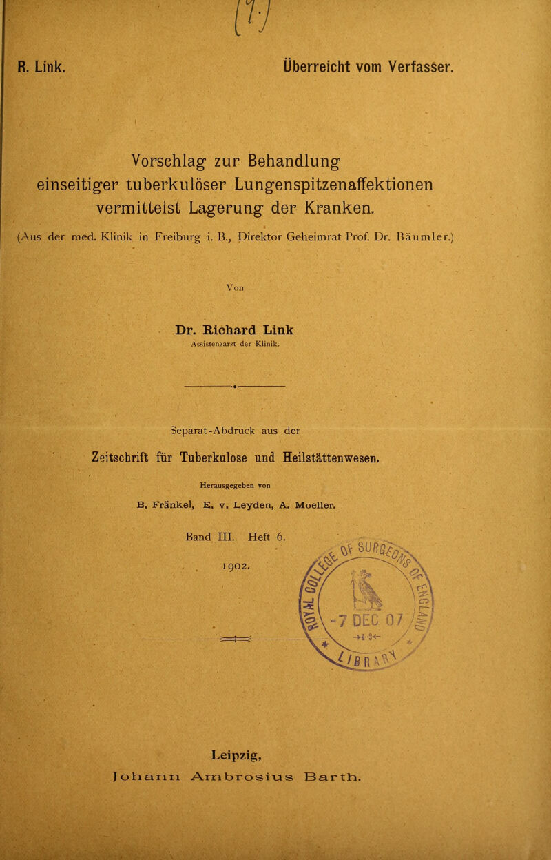 R. Link. Überreicht vom Verfasser. Vorschlag zur Behandlung einseitiger tuberkulöser Lungenspitzenaffektionen vermittelst Lagerung der Kranken. (Aus der med. Klinik in Freiburg i. B., Direktor Geheimrat Prof. Dr. Bäumler.) Von Dr. Richard Link Assistenzarzt der Klinik. Separat-Abdruck aus der Zeitschrift für Tuberkulose und Heilstättenwesen. Herausgegeben von B, Fränkel, E. v. Leyden, A. Moeller. Band III. Heft 6. Leipzig, Tolnann Ambrosivis Barth.