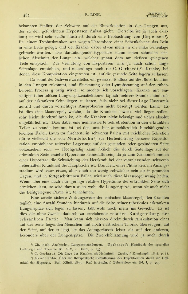 482 ZEITSCHR. f. bekannten Einfluss der Schwere auf die Blutzirkulation in den Lungen aus, der zu den gefürchteten Hypostasen Anlass giebt. Derselbe ist ja auch ekla- tant; er wird sehr schön illustriert durch eine Beobachtung von Jürgensen^). Bei einem Typhuskranken war wegen Thrombose einer Schenkelvene das Bein in eine Lade gelegt, und der Kranke dabei etwas mehr in die linke Seitenlage gebracht worden. Die darauffolgende Hypostase nahm einen schmalen seit- lichen Abschnitt der Lunge ein, welcher genau dem am tiefsten gelegenen Teile entsprach. Zur Verhütung von Hypostasen wird ja auch schon lange Seitenlage empfohlen, und neuerdings noch rät C. Gerhardt,^) Kranke, bei denen diese Komplikation eingetreten ist, auf die gesunde Seite lagern zu lassen. Da somit der Schwere zweifellos ein gewisser Einfluss auf die Blutzirkulation in den Lungen zukommt, und Blutstauung oder Lymphstauung auf den tuber- kulösen Prozess günstig wirkt, so möchte ich vorschlagen. Kranke mit ein- seitigen tuberkulösen Lungenspitzenaflektionen täglich mehrere Stunden hindurch auf der erkrankten Seite liegen zu lassen, falls nicht bei dieser Lage Hustenreiz auftritt und durch vorsichtiges Ausprobieren nicht beseitigt werden kann. Es ■ ist dies eine Maassregel, welche, da die Kranken sowieso viel liegen sollen, sehr leicht durchzuführen ist, die die Kranken nicht belästigt und sicher absolut ungefährlich ist. Dass dabei eine nennenswerte Sekretretention in den erkrankten Teilen zu stände kommt, ist bei den uns hier ausschliesslich beschäftigenden leichten Lällen kaum zu fürchten; in schweren Lällen mit reichlicher Sekretion dürfte vielleicht die von Mendelsohn zur Herbeiführung besserer Expekto- ration empfohlene zeitweise Lagerung auf der gesunden oder gesünderen Seite vorzuziehen sein. — Hochgradig kann freilich die durch Seitenlage auf der erkrankten Seite erzielte Hyperämie keinesfalls sein, da ja zum Zustandekommen einer Hypostase die Schwächung der Herzkraft bei der veranlassenden schweren fieberhaften Krankheit die Hauptsache ist. Das Herz eines Phthisikers im Anfangs- stadium wird zwar etwas, aber doch nur wenig schwächer sein als in gesunden Tagen, und in fortgeschrittenen Lällen wird auch diese Maassregel wenig helfen. Wenn aber eine auch nur geringe relative Hyperämie der erkrankten Seite sich erreichen lässt, so wird daran auch wohl die Lungenspitze, wenn sie auch nicht die tiefstgelegene Partie ist, teilnehmen. Eine zweite sichere Wirkungsweise der einfachen Maassregel, den Kranken täglich eine Anzahl Stunden hindurch auf die Seite seiner tuberkulös erkrankten Lungenspitze sich legen zu lassen, fällt wohl noch mehr ins Gewicht. Es ist dies die ohne Zweifel dadurch zu erreichende relative Ruhigstellung der erkrankten Partie. Man kann sich hiervon direkt durch Auskultation eines auf der Seite liegenden Menschen mit noch elastischem Thorax überzeugen; auf der Seite, auf der er liegt, ist das Atemgeräusch leiser als auf der anderen, besonders über der Lungenspitze. Die Zwerchfellatmung wird ja auch durch ') Zit. nach Aufrecht, Lungenentzündungen. Nothnagel’s Handbuch der speziellen Pathologie und Therapie Bd. XIV, r. Hälfte, p. 237. C. Gerhardt, Die Lage der Kranken als Heilmittel. Ztschr. f. Krankenpfl. 1898, p. 88. Mendelsohn, Über die therapeutische Beeinflussung der Expektoration durch die Heil- mittel der Hypurgie. Berl. Klinik 1899. Ref. in Ztschr. f. Tuberkulose etc. Bd. I, p. 353.