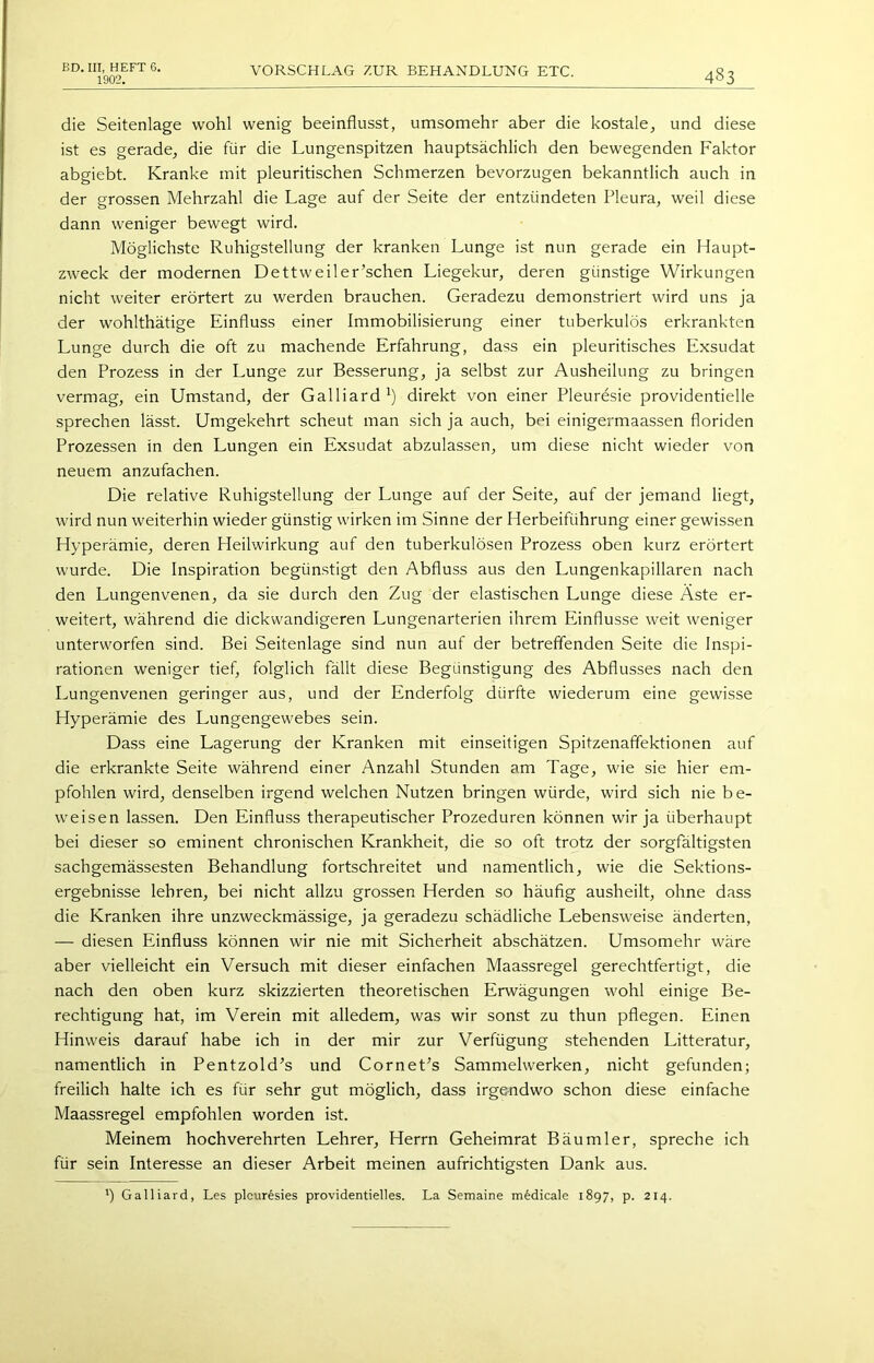 BD. III, HEFT 6. 1902. VORSCHLAG ZUR BEHANDLUNG ETC. 483 die Seitenlage wohl wenig beeinflusst, umsomehr aber die kostale, und diese ist es gerade, die für die Lungenspitzen hauptsächlich den bewegenden Faktor abgiebt. Kranke mit pleuritischen Schmerzen bevorzugen bekanntlich auch in der grossen Mehrzahl die Lage auf der Seite der entzündeten Pleura, weil diese dann weniger bewegt wird. Möglichste Ruhigstellung der kranken Lunge ist nun gerade ein Haupt- zweck der modernen Dettweiler’schen Liegekur, deren günstige Wirkungen nicht weiter erörtert zu werden brauchen. Geradezu demonstriert wird uns ja der wohlthätige Einfluss einer Immobilisierung einer tuberkulös erkrankten Lunge durch die oft zu machende Erfahrung, dass ein pleuritisches Exsudat den Prozess in der Lunge zur Besserung, ja selbst zur Ausheilung zu bringen vermag, ein Umstand, der Galliard *) direkt von einer Pleuresie providentielle sprechen lässt. Umgekehrt scheut man sich ja auch, bei einigermaassen floriden Prozessen in den Lungen ein Exsudat abzulassen, um diese nicht wieder von neuem anzufachen. Die relative Ruhigstellung der Lunge auf der Seite, auf der jemand liegt, wird nun weiterhin wieder günstig wirken im Sinne der Herbeiführung einer gewissen Hyperämie, deren Heilwirkung auf den tuberkulösen Prozess oben kurz erörtert wurde. Die Inspiration begünstigt den Abfluss aus den Lungenkapillaren nach den Lungenvenen, da sie durch den Zug der elastischen Lunge diese Äste er- weitert, während die dickwandigeren Lungenarterien ihrem Einflüsse weit weniger unterworfen sind. Bei Seitenlage sind nun auf der betreffenden Seite die Inspi- rationen weniger tief, folglich fällt diese Begünstigung des Abflusses nach den Lungenvenen geringer aus, und der Enderfolg dürfte wiederum eine gewisse Hyperämie des Lungengewebes sein. Dass eine Lagerung der Kranken mit einseitigen Spitzenaffektionen auf die erkrankte Seite während einer Anzahl Stunden am Tage, wie sie hier em- pfohlen wird, denselben irgend welchen Nutzen bringen würde, wird sich nie be- weisen lassen. Den Einfluss therapeutischer Prozeduren können wir ja überhaupt bei dieser so eminent chronischen Krankheit, die so oft trotz der sorgfältigsten sachgemässesten Behandlung fortschreitet und namentlich, wie die Sektions- ergebnisse lehren, bei nicht allzu grossen Herden so häufig ausheilt, ohne dass die Kranken ihre unzweckmässige, ja geradezu schädliche Lebensweise änderten, — diesen Einfluss können wir nie mit Sicherheit abschätzen. Umsomehr wäre aber vielleicht ein Versuch mit dieser einfachen Maassregel gerechtfertigt, die nach den oben kurz skizzierten theoretischen Erwägungen wohl einige Be- rechtigung hat, im Verein mit alledem, was wir sonst zu thun pflegen. Einen Hinweis darauf habe ich in der mir zur Verfügung stehenden Litteratur, namentlich in Pentzold^s und Cornet^s Sammelwerken, nicht gefunden; freilich halte ich es für sehr gut möglich, dass irgendwo schon diese einfache Maassregel empfohlen worden ist. Meinem hochverehrten Lehrer, Herrn Geheimrat Bäu ml er, spreche ich für sein Interesse an dieser Arbeit meinen aufrichtigsten Dank aus. ') Galliard, Les plcur^sies providentielles. La Semaine m^dicale 1897, p. 214.