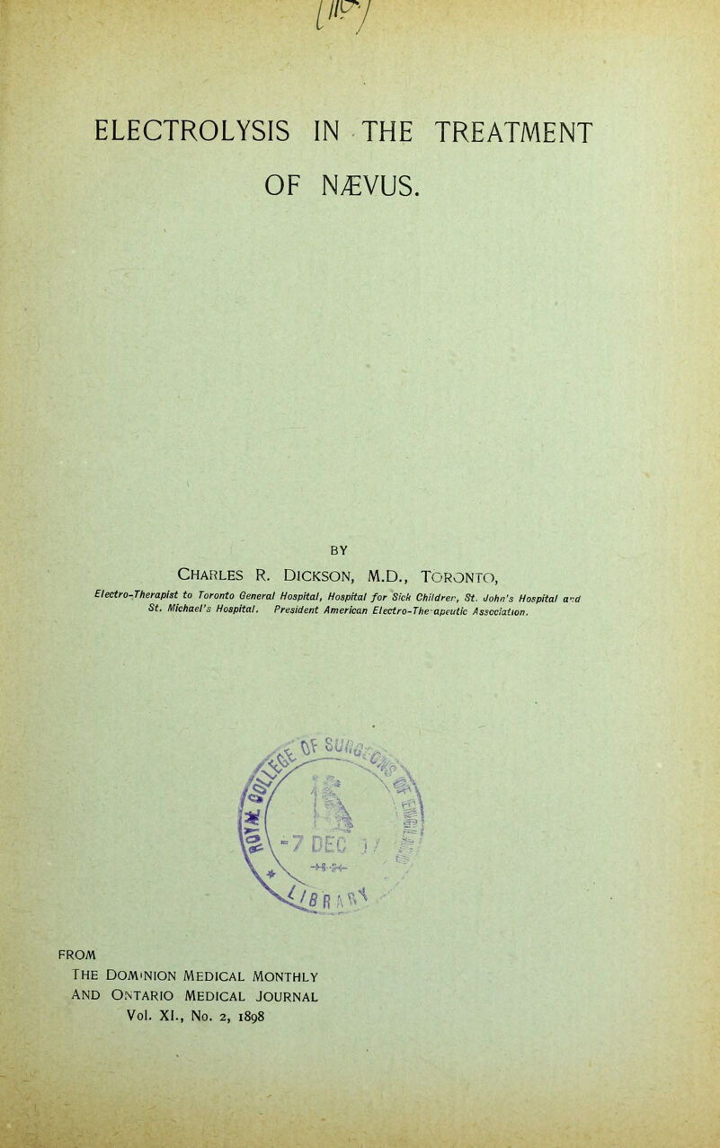 ELECTROLYSIS IN THE TREATMENT OF N^VUS. BY CHARLES R. DICKSON, M.D., TORONTO, Electro-Therapist to Toronto General Hospital, Hospital for Sick Children, St. John's Hospital and St. Michael's Hospital, President American Eiectro-The-apeutic Association. FROM The Dominion Medical monthly And Ontario Medical journal Vol. XL, No. 2, 1898
