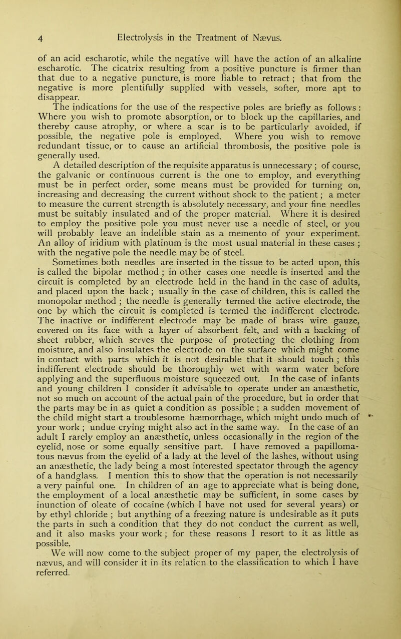 of an acid escharotic, while the negative will have the action of an alkaline escharotic. The cicatrix resulting from a positive puncture is firmer than that due to a negative puncture, is more liable to retract ; that from the negative is more plentifully supplied with vessels, softer, more apt to disappear. The indications for the use of the respective poles are briefly as follows ; Where you wish to promote absorption, or to block up the capillaries, and thereby cause atrophy, or where a scar is to be particularly avoided, if possible, the negative pole is employed. Where you wish to remove redundant tissue, or to cause an artificial thrombosis, the positive pole is generally used. A detailed description of the requisite apparatus is unnecessary ; of course, the galvanic or continuous current is the one to employ, and everything must be in perfect order, some means must be provided for turning on, increasing and decreasing the current without shock to the patient; a meter to measure the current strength is absolutely necessary, and your fine needles must be suitably insulated and of the proper material. Where it is desired to employ the positive pole you must never use a needle of steel, or you will probably leave an indelible stain as a memento of your experiment. An alloy of iridium with platinum is the most usual material in these cases ; with the negative pole the needle may be of steel. Sometimes both needles are inserted in the tissue to be acted upon, this is called the bipolar method ; in other cases one needle is inserted and the circuit is completed by an electrode held in the hand in the case of adults, and placed upon the back ; usually in the case of children, this is called the monopolar method ; the needle is generally termed the active electrode, the one by which the circuit is completed is termed th.e indifferent electrode. The inactive or indifferent electrode may be made of brass wire gauze, covered on its face with a layer of absorbent felt, and with a backing of sheet rubber, which serves the purpose of protecting the clothing from moisture, and also insulates the electrode on the surface which might come in contact with parts which it is not desirable that it should touch ; this indifferent electrode should be thoroughly wet with warm water before applying and the superfluous moisture squeezed out. In the case of infants and young children I consider it advisable to operate under an anaesthetic, not so much on account of the actual pain of the procedure, but in order that the parts may be in as quiet a condition as possible ; a sudden movement of the child might start a troublesome haemorrhage, which might undo much of your work ; undue crying might also act in the same way. In the case of an adult I rarely employ an anaesthetic, unless occasionally in the region of the eyelid, nose or some equally sensitive part. I have removed a papilloma- tous naevus from the eyelid of a lady at the level of the lashes, without using an anaesthetic, the lady being a most interested spectator through the agency of a handglass. I mention this to show that the operation is not necessarily a very painful one. In children of an age to appreciate what is being done, the employment of a local anaesthetic may be sufficient, in some cases by inunction of oleate of cocaine (which I have not used for several years) or by ethyl chloride ; but anything of a freezing nature is undesirable as it puts the parts in such a condition that they do not conduct the current as well, and it also masks your work ; for these reasons I resort to it as little as possible. We will now come to the subject proper of my paper, the electrolysis of naevus, and will consider it in its relation to the classification to which I have referred.