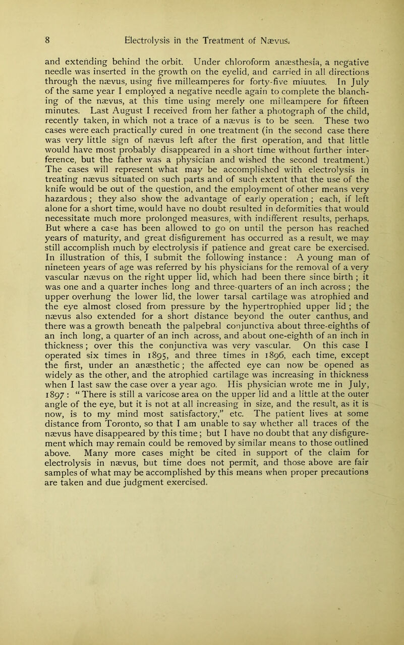 and extending behind the orbit. Under chloroform anaesthesia, a negative needle was inserted in the growth on the eyelid, and carried in all directions through the naevus, using five milleamperes for forty-five minutes. In July of the same year I employed a negative needle again to complete the blanch- ing of the naevus, at this time using merely one milleampere for fifteen minutes. Last August I received from her father a photograph of the child, recently taken, in which not a trace of a naevus is to be seen. These two cases were each practically cured in one treatment (in the second case there was very little sign of naevus left after the first operation, and that little would have most probably disappeared in a short time without further inter- ference, but the father was a physician and wished the second treatment.) The cases will represent what may be accomplished with electrolysis in treating naevus situated on such parts and of such extent that the use of the knife would be out of the question, and the employment of other means very hazardous ; they also show the advantage of early operation ; each, if left alone for a short time, would have no doubt resulted in deformities that would necessitate much more prolonged measures, with indifferent results, perhaps. But where a case has been allowed to go on until the person has reached years of maturity, and great disfigurement has occurred as a result, we may still accomplish much by electrolysis if patience and great care be exercised. In illustration of this, I submit the following instance: A young man of nineteen years of age was referred by his physicians for the removal of a very vascular naevus on the right upper lid, which had been there since birth ; it was one and a quarter inches long and three-quarters of an inch across ; the upper overhung the lower lid, the lower tarsal cartilage was atrophied and the eye almost closed from pressure by the hypertrophied upper lid ; the naevus also extended for a short distance beyond the outer canthus, and there was a growth beneath the palpebral conjunctiva about three-eighths of an inch long, a quarter of an inch across, and about one-eighth of an inch in thickness; over this the conjunctiva was very vascular. On this case I operated six times in 1895, and three times in 1896, each time, except the first, under an anaesthetic; the affected eye can now be opened as widely as the other, and the atrophied cartilage was increasing in thickness when I last saw the case over a year ago. His physician wrote me in July, 1897 : “ There is still a varicose area on the upper lid and a little at the outer angle of the eye, but it is not at all increasing in size, and the result, as it is now, is to my mind most satisfactory,” etc. The patient lives at some distance from Toronto, so that I am unable to say whether all traces of the naevus have disappeared by this time; but I have no doubt that any disfigure- ment which may remain could be removed by similar means to those outlined above. Many more cases might be cited in support of the claim for electrolysis in naevus, but time does not permit, and those above are fair samples of what may be accomplished by this means when proper precautions are taken and due judgment exercised.