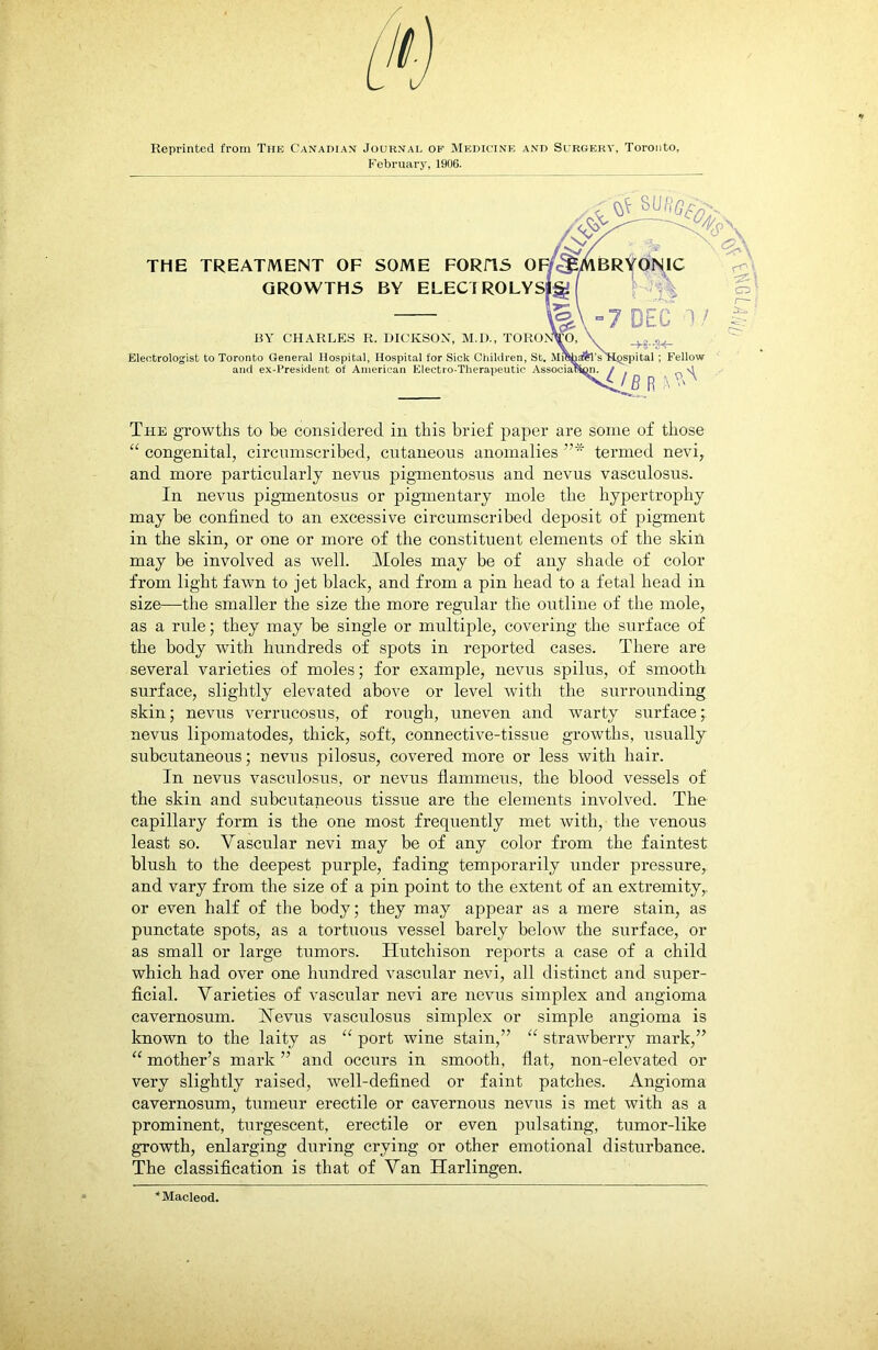 Reprinted from The Canadian Journal of Medicine and Surgery, Toronto, February, 1906. The growths to be considered in this brief paper are some of those “ congenital, circumscribed, cutaneous anomalies ”* termed nevi, and more particularly nevus pigmentosus and nevus vasculosus. In nevus pigmentosus or pigmentary mole the hypertrophy may be confined to an excessive circumscribed deposit of pigment in the skin, or one or more of the constituent elements of the skin may be involved as well. Moles may be of any shade of color from light fawn to jet black, and from a pin head to a fetal head in size—the smaller the size the more regular the outline of the mole, as a rule; they may be single or multiple, covering the surface of the body with hundreds of spots in reported cases. There are several varieties of moles; for example, nevus spilus, of smooth surface, slightly elevated above or level with the surrounding skin; nevus verrucosus, of rough, uneven and warty surface; nevus lipomatodes, thick, soft, connective-tissue growths, usually subcutaneous; nevus pilosus, covered more or less with hair. In nevus vasculosus, or nevus flammeus, the blood vessels of the skin and subcutaneous tissue are the elements involved. The capillary form is the one most frequently met with, the venous least so. Vascular nevi may be of any color from the faintest blush to the deepest purple, fading temporarily under pressure, and vary from the size of a pin point to the extent of an extremity,, or even half of the body; they may appear as a mere stain, as punctate spots, as a tortuous vessel barely below the surface, or as small or large tumors. Hutchison reports a case of a child which had over one hundred vascular nevi, all distinct and super- ficial. Varieties of vascular nevi are nevus simplex and angioma cavernosum. ISTevus vasculosus simplex or simple angioma is known to the laity as “ port wine stain,” “ strawberry mark,” “ mother’s mark ” and occurs in smooth, flat, non-elevated or very slightly raised, well-defined or faint patches. Angioma cavernosum, tumeur erectile or cavernous nevus is met with as a prominent, turgescent, erectile or even pulsating, tumor-like growth, enlarging during crying or other emotional disturbance. The classification is that of Van Harlingen. Macleod.