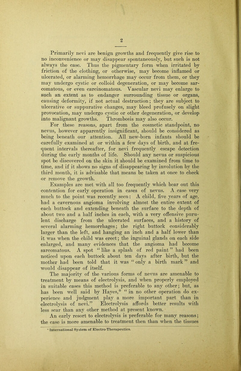 Primarily nevi are benign growths and frequently give rise to no inconvenience or may disappear spontaneously, but such is not always the case. Thus the pigmentary form when irritated by friction of the clothing, or otherwise, may become inflamed or ulcerated, or alarming hemorrhage may occur from them, or they may undergo cystic or colloid degeneration, or may become sar- comatous, or even carcinomatous. Vascular nevi may enlarge to such an extent as to endanger surrounding tissue or organs, causing deformity, if not actual destruction; they are subject to ulcerative or suppurative changes, may bleed profusely on slight provocation, may undergo cystic or other degeneration, or develop into malignant growths. Thrombosis may also occur. For these reasons, apart from the cosmetic standpoint, no nevus, however apparently insignificant, should be considered as being beneath our attention. All new-born infants should be -carefully examined at or within a few days of birth, and at fre- quent intervals thereafter, for nevi frequently escape detection during the early months of life. Should any nevus or suspicious spot be discovered on the skin it should be examined from time to time, and if it shows no signs of disappearing by involution by the third month, it is advisable that means be taken at once to check or remove the growth. Examples are met with all too frequently which bear out this contention for early operation in cases of nevus. A case very much to the point was recently seen: A child, five years of age, had a cavernous angioma involving almost the entire extent of each buttock and extending beneath the surface to the depth of about two and a half inches in each, with a very offensive puru- lent discharge from the ulcerated surfaces, and a history of several alarming hemorrhages; the right buttock considerably larger than the left, and hanging an inch and a half lower than it was when the child was erect; the inguinal glands on each side enlarged, and many evidences that the angioma had become sarcomatous. A spot “ like a splash of red paint ” had been noticed upon each buttock about ten days after birth, but the mother had been told that it was “ only a birth mark ” and would disappear of itself. The majority of the various forms of nevus are amenable to treatment by means of electrolysis, and when properly employed in suitable cases this method is preferable to any other; but, as has been well said by Haves,* “ in no other operation do ex- perience and judgment play a more important part than in electrolysis of nevi.” Electrolysis affords better results with less scar than any other method at present known. An early resort to electrolysis is preferable for many reasons; the case is more amenable to treatment then than when the tissues * International System of Electro-Therapeutics.