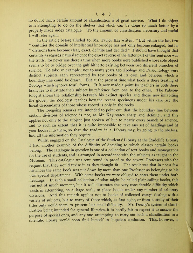 no doubt that a certain amount of classification is of great service. What I do object to is attempting to do on the shelves that which can be done so much better by a properly made index catalogue. To the amount of classification necessary and useful I will refer again. In the article before alluded to, Mr. Taylor Kay writes: “ But within the last two “ centuries the domain of intellectual knowledge has not only become enlarged, but its “ divisions have become clear, exact, definite and decided.” I should have thought that certainly as regards natural science the exact reverse of the latter part of this sentence was the truth; for never was there a time when more books were published whose sole object seems to be to bridge over the gulf hitherto existing between two different branches of science. To take an example : not so many years ago Zoology and Palaeontology were distinct subjects, each represented by text books of its own, and between which a boundary line could be drawn. But at the present time what book is there treating of Zoology which ignores fossil forms. It is now made a point by teachers in both these branches to illustrate their subject by reference from one to the other. The Palaeon- tologist shows the relationship between his extinct species and those now inhabiting the globe; the Zoologist teaches how the recent specimens under his care are the lineal descendants of those whose record is only in the rocks. The foregoing remarks are intended to point out that the boundary line between certain divisions of science is not, as Mr. Kay states, sharp and definite; and this applies not only to the subject just spoken of but to nearly every branch of science, and to such an extent that it is quite impossible to take any set of headings and fit your books into them, so that the readers in a Library may, by going to the shelves, find all the information they require. Whilst engaged on the Catalogue of the Students’ Library at the Radcliffe Library I had another example of the difficulty of deciding to which classes certain books belong. The catalogue in question is one of a collection of text books and monographs for the use of students, and is arranged in accordance with the subjects as taught in the Museum. This catalogue was sent round in proof to the several Professors with the request that they would revise it as they thought fit. The result was that in not a few instances the same book was put down by more than one Professor as belonging to his own special department. With some books we were obliged to enter them under both headings. In such a small collection of what might be called plain-sailing books, this was not of much moment, but it well illustrates the very considerable difficulty which exists in attempting, on a large scale, to place books under any number of arbitrary divisions. And this remark applies not to books of collected essays dealing with a variety of subjects, but to many of those which, at first sight, or from a study of their titles only would seem to present but small difficulty. Mr. Dewey’s system of classi- fication being intended for general libraries, it is hardly fair to expect it to answer the purpose of special ones, and any one attempting to carry out such a classification in a scientific library would soon find himself in hopeless confusion. This, however, is