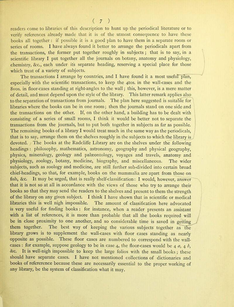 readers come to libraries of this description to hunt up the periodical literature or to verify references already made that it is of the utmost consequence to have these books all together : if possible it is a good plan to have them in a separate room or series of rooms. I have always found it better to arrange the periodicals apart from the transactions, the former put together roughly in subjects ; that is to say, in a scientific library I put together all the journals on botany, anatomy and physiology, chemistry, &c., each under its separate heading, reserving a special place for those which treat of a variety of subjects. The transactions I arrange by countries, and I have found it a most usefuLpIan, especially with the scientific transactions, to keep the 4tos. in the wall-cases and the 8vos. in floor-cases standing at right-angles to the wall; this, however, is a mere matter of detail, and must depend upon the style of the library. This latter remark applies also to the separation of transactions from journals. The plan here suggested is suitable for libraries where the books can be in one room; then the journals stand on one side and the transactions on the other. If, on the other hand, a building has to be dealt with consisting of a series of small rooms, I think it would be better not to separate the transactions from the journals, but to put both together in subjects as far as possible. The remaining books of a library I would treat much in the same way as the periodicals, that is to say, arrange them on the shelves roughly in the subjects to which the library is devoted. The books at the Radcliffe Library are on the shelves under the following headings : philosophy, mathematics, astronomy, geography and physical geography, physics, mineralogy, geology and palaeontology, voyages and travels, anatomy and physiology, zoology, botany, medicine, biography, and miscellaneous. The wider subjects, such as zoology and medicine, are still further sub-divided into certain broad chief-headings, so that, for example, books on the mammalia are apart from those on fish, &c. It may be urged, that is really shelf-classification: I would, however, answer that it is not so at all in accordance with the views of those who try to arrange their books so that they may send the readers to the shelves and present to them the strength of the library on any given subject. I think I have shown that in scientific or medical libraries this is well nigh impossible. The amount of classification here advocated is very useful for finding books : for instance, when a reader presents an assistant with a list of references, it is more than probable that all the books required will be in close proximity to one another, and so considerable time is saved in getting them together. The best way of keeping the various subjects together as the library grows is to supplement the wall-cases with floor cases standing as nearly opposite as possible. These floor cases are numbered to correspond with the wall- cases : for example, suppose geology to be in case 4, the floor-cases would be 4 a, 4 b, &c. It is well-nigh impossible to keep the large folios with the small books; these should have separate cases. I have not mentioned collections of dictionaries and books of refererence because these are necessarily essential to the proper working of any library, be the system of classification what it may.