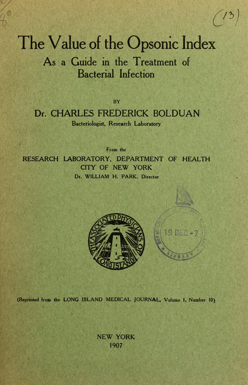 The Value of the Opsonic Index As a Guide in the Treatment of Bacterial Infection BY Dr. CHARLES FREDERICK BOLDUAN Bacteriologist, Research Laboratory From the RESEARCH LABORATORY. DEPARTMENT OF HEALTH CITY OF NEW YORK Dr. WILLIAM H. PARK. Director (Reprinted from the LONQ ISLAND MEDICAL JOURNAL, Volume I. Number 10) NEW YORK 1907