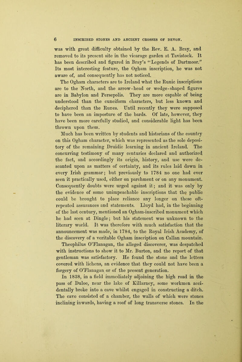 was with great difficulty obtained by the Bev. E. A. Bray, and removed to its present site in the vicarage garden at Tavistock. It has been described and figured in Bray’s “Legends of Dartmoor.” Its most interesting feature, the Ogham inscription, he was not aware of, and consequently has not noticed. The Ogham characters are to Ireland what the Kunic inscriptions are to the North, and the arrow-head or wedge-shaped figures are in Babylon and Persepolis. They are more capable of being understood than the cuneiform characters, hut less known and deciphered than the Bunes. Until recently they were supposed to have been an imposture of the hards. Of late, however, they have been more carefully studied, and considerable light has been thrown upon them. Much has been written by students and historians of the country on this Ogham character, which was represented as the sole deposi- tory of the remaining Druidic learning in ancient Ireland. The concurring testimony of many centuries declared and authorized the fact, and accordingly its origin, history, and use were de- scanted upon as matters of certainty, and its rules laid down in every Irish grammar; but previously to 1784 no one had ever seen it practically used, either on parchment or on any monument. Consequently doubts were urged against it; and it was only by the evidence of some unimpeachable inscriptions that the public could be brought to place reliance any longer on these oft- repeated assurances and statements. Lluyd had, in the beginning of the last century, mentioned an Ogham-inscribed monument which he had seen at Dingle; but his statement was unknown to the literary world. It was therefore with much satisfaction that the announcement was made, in 1784, to the Boyal Irish Academy, of the discovery of a veritable Ogham inscription on Callan mountain. Theophilus O’Flanagan, the alleged discoverer, was despatched with instructions to show it to Mr. Burton, and the report of that gentleman was satisfactory. He found the stone and the letters covered with lichens, an evidence that they could not have been a forgery of O’Flanagan or of the present generation. In 1838, in a field immediately adjoining the high road in the pass of Duloe, near the lake of Killarney, some workmen acci- dentally broke into a cave whilst engaged in constructing a ditch. The cave consisted of a chamber, the walls of which were stones inclining inwards, having a roof of long transverse stones. In the