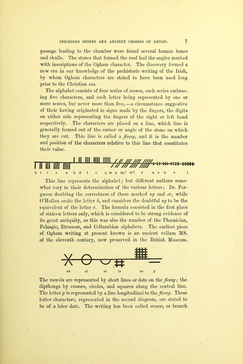 passage leading to the chamber were found several human hones and skulls. The stones that formed the roof had the angles marked with inscriptions of the Ogham character. The discovery formed a new era in our knowledge of the prehistoric writing of the Irish, by whom Ogham characters are stated to have been used long prior to the Christian era. The alphabet consists of four series of scores, each series embrac- ing five characters, and each letter being represented by one or more scores, but never more than five,—a circumstance suggestive of their having originated in signs made by the fingers, the digits on either side representing the fingers of the right or left hand respectively. The characters are placed on a line, which line is generally formed out of the corner or angle of the stone on which they are cut. This line is called a fleasg, and it is the number and position of the characters relative to this line that constitutes their value. mu llll Hill1 UJ1LI111 ■»■» bli' s nhdt o qmg ng? er? r a. o u e i This line represents the alphabet; hut different authors some- what vary in their determination of the various letters; Dr. Fer- guson doubting the correctness of those marked ng and er, while O’Hallan omits the letter h, and considers the doubtful ng to he the equivalent of the letter r. The formula consisted in the first place of sixteen letters only, which is considered to he strong evidence of its great antiquity, as this was also the number of the Fhcenician, Pelasgic, Etruscan, and Celtarabian alphabets. The earliest piece of Ogham writing at present known is an ancient vellum MS. of the eleventh century, now preserved in the British Museum. X O wtf ea oi ui ia ao p The vowels are represented by short lines or dots on the fleasg; the dipthongs by crosses, circles, and squares along the central line. The letter p is represented by a line longitudinal to the fleasg. These latter characters, represented in the second diagram, are stated to be of a later date. The writing has been called craow, or branch