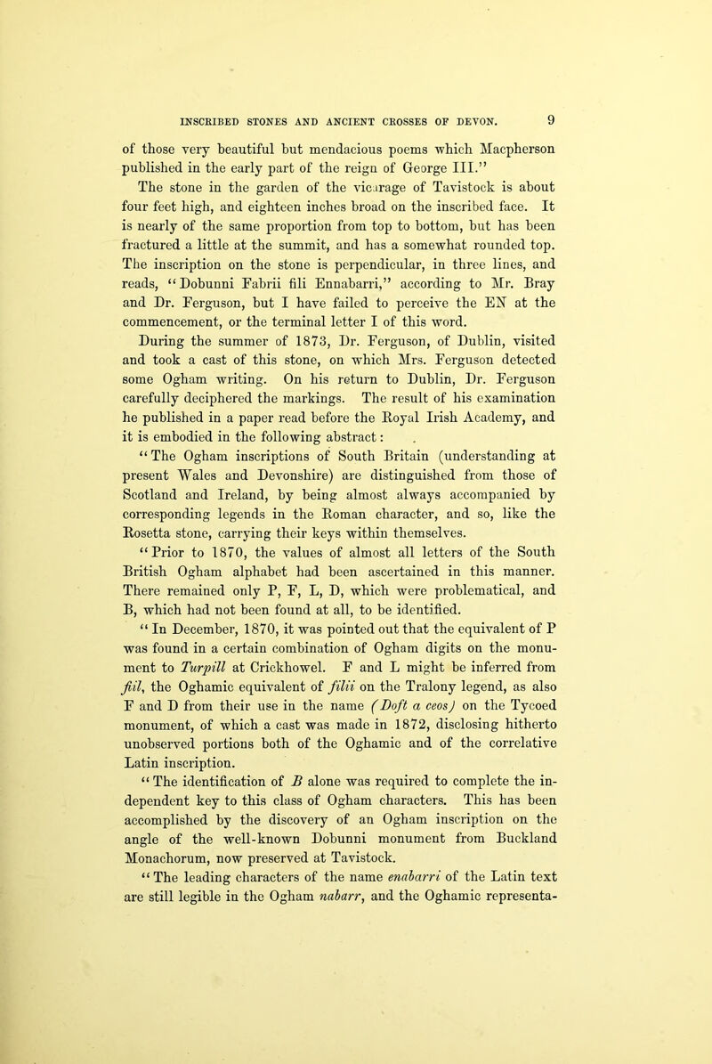 of those very beautiful but mendacious poems which Macpherson published in the early part of the reign of George III.” The stone in the garden of the vicarage of Tavistock is about four feet high, and eighteen inches broad on the inscribed face. It is nearly of the same proportion from top to bottom, but has been fractured a little at the summit, and has a somewhat rounded top. The inscription on the stone is perpendicular, in three lines, and reads, “Dobunni Fabrii fill Ennabarri,” according to Mr. Bray and Dr. Ferguson, but I have failed to perceive the EN at the commencement, or the terminal letter I of this word. During the summer of 1873, Dr. Ferguson, of Dublin, visited and took a cast of this stone, on wThich Mrs. Ferguson detected some Ogham writing. On his return to Dublin, Dr. Ferguson carefully deciphered the markings. The result of his examination he published in a paper read before the Boyal Irish Academy, and it is embodied in the following abstract: “The Ogham inscriptions of South Britain (understanding at present Wales and Devonshire) are distinguished from those of Scotland and Ireland, by being almost always accompanied by corresponding legends in the Homan character, and so, like the Rosetta stone, carrying their keys within themselves. “Prior to 1870, the values of almost all letters of the South British Ogham alphabet had been ascertained in this manner. There remained only P, F, L, D, which were problematical, and B, which had not been found at all, to be identified. “ In December, 1870, it was pointed out that the equivalent of P was found in a certain combination of Ogham digits on the monu- ment to Turpill at Crickhowel. F and L might be inferred from fill, the Oghamic equivalent of filii on the Tralony legend, as also F and D from their use in the name (Loft a ceos) on the Tycoed monument, of which a cast was made in 1872, disclosing hitherto unobserved portions both of the Oghamic and of the correlative Latin inscription. “ The identification of B alone was required to complete the in- dependent key to this class of Ogham characters. This has been accomplished by the discovery of an Ogham inscription on the angle of the well-known Dobunni monument from Buckland Monachorum, now preserved at Tavistock. “The leading characters of the name enabarri of the Latin text are still legible in the Ogham nabarr, and the Oghamic representa-