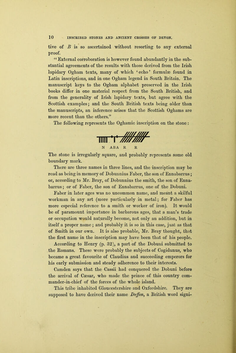 tive of B is so ascertained without resorting to any external proof. “ External corroboration is however found abundantly in the sub- stantial agreements of the results with those derived from the Irish lapidary Ogham texts, many of which ‘ echo ’ formulae found in Latin inscriptions, and in one Ogham legend in South Britain. The manuscript keys to the Ogham alphabet preserved in the Irish books differ in one material respect from the South British, and from the generality of Irish lapidary texts, but agree with the Scottish examples; and the South British texts being older than the manuscripts, an inference arises that the Scottish Oghams are more recent than the others.” The following represents the Oghamic inscription on the stone: N ABA R R The stone is irregularly square, and probably represents some old boundary mark. There are three names in three lines, and the inscription may be read as being in memory of Dobunnius Eaber, the son of Ennabarrus; or, according to Mr. Bray, of Dobunnius the smith, the son of Enna- barrus; or of Eaber, the son of Ennabarrus, one of the Dobuni. Eaber in later ages was no uncommon name, and meant a skilful workman in any art (more particularly in metal; for Eaber has more especial reference to a smith or worker of iron). It would be of paramount importance in barbarous ages, that a man’s trade or occupation would naturally become, not only an addition, but in itself a proper name ; and probably it is so in this case, j ust as that of Smith in our own. It is also probable, Mr. Bray thought, that the first name in the inscription may have been that of his people. According to Henry (p. 32), a part of the Dobuni submitted to the Homans. These were probably the subjects of Cogidunus, who became a great favourite of Claudius and succeeding emperors for his early submission and steady adherence to their interests. Camden says that the Cassii had conquered the Dobuni before the arrival of Caesar, who made the prince of this country com- mander-in-chief of the forces of the whole island. This tribe inhabited Gloucestershire and Oxfordshire. They are supposed to have derived their name Dvffen, a British word signi-