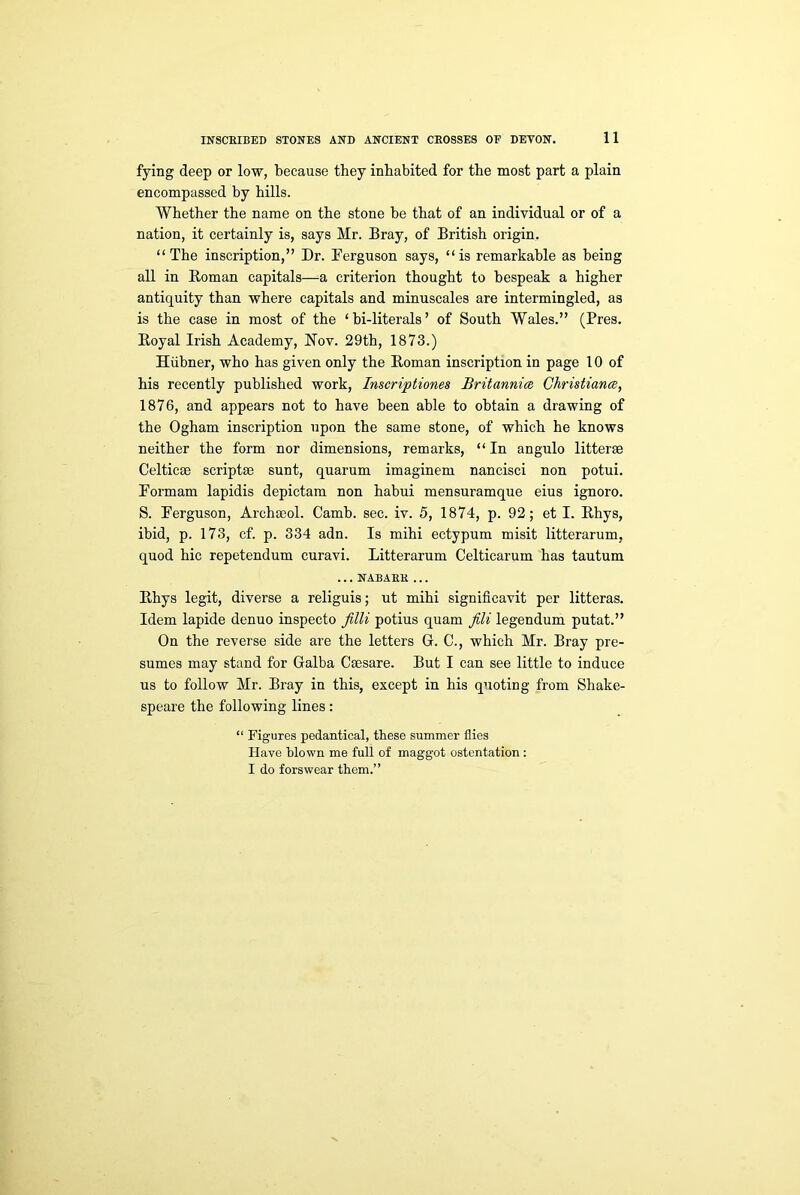 fying deep or low, because they inhabited for the most part a plain encompassed by hills. Whether the name on the stone be that of an individual or of a nation, it certainly is, says Mr. Bray, of British origin. “The inscription,” Dr. Ferguson says, “is remarkable as being all in Roman capitals—a criterion thought to bespeak a higher antiquity than where capitals and minuscales are intermingled, as is the case in most of the ‘ bi-literals ’ of South Wales.” (Pres. Royal Irish Academy, Nov. 29th, 1873.) Hiibner, who has given only the Roman inscription in page 10 of his recently published work, Inscriptiones Britannia Christiana, 1876, and appears not to have been able to obtain a drawing of the Ogham inscription upon the same stone, of which he knows neither the form nor dimensions, remarks, “ In angulo litterse Celticae scriptse sunt, quarum imaginem nancisci non potui. Formam lapidis depictam non habui mensuramque eius ignoro. S. Ferguson, Archseol. Camb. sec. iv. 5, 1874, p. 92; et I. Rhys, ibid, p. 173, cf. p. 334 adn. Is mihi ectypum misit litterarum, quod hie repetendum curavi. Litterarum Celticarum has tautum ... NABAEK ... Rhys legit, diverse a religuis; ut mihi significavit per litteras. Idem lapide denuo inspecto Jilli potius quam fili legendum putat.” On the reverse side are the letters G. C., which Mr. Bray pre- sumes may stand for Galba Csesare. But I can see little to induce us to follow Mr. Bray in this, except in his quoting from Shake- speare the following lines: “ Figures pedantical, these summer flies Have blown me full of maggot ostentation : I do forswear them.”