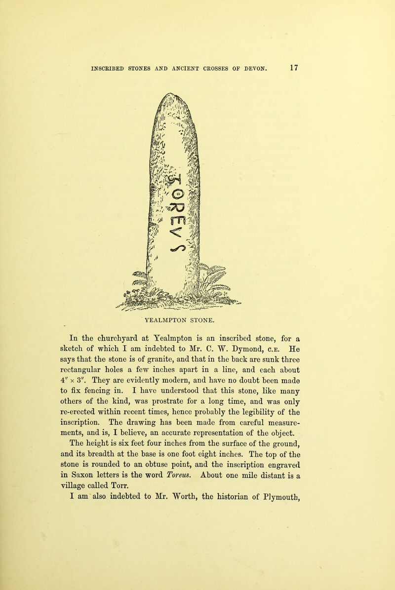 In the churchyard at Yealmpton is an insci’ibed stone, for a sketch of which I am indebted to Mr. C. W. Dymond, c.e. He says that the stone is of granite, and that in the hack are sunk three rectangular holes a few inches apart in a line, and each about 4 x 3. They are evidently modern, and have no doubt been made to fix fencing in. I have understood that this stone, like many others of the kind, was prostrate for a long time, and was only re-erected within recent times, hence probably the legibility of the inscription. The drawing has been made from careful measure- ments, and is, I believe, an accurate representation of the object. The height is six feet four inches from the surface of the ground, and its breadth at the base is one foot eight inches. The top of the stone is rounded to an obtuse point, and the inscription engraved in Saxon letters is the word Toreus. About one mile distant is a village called Torr. I am also indebted to Mr. Worth, the historian of Plymouth,