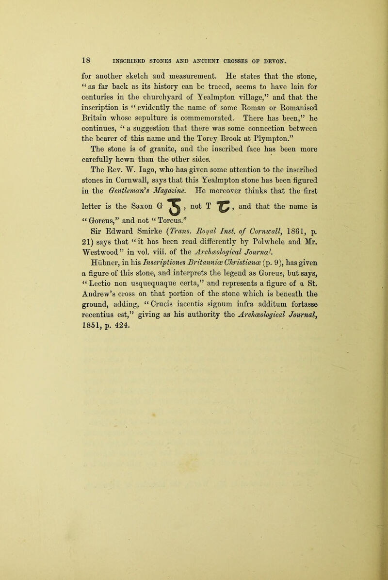 for another sketch and measurement. He states that the stone, “ as far back as its history can be traced, seems to have lain for centuries in the churchyard of Yealmpton village,” and that the inscription is “evidently the name of some Roman or Romanised Britain whose sepulture is commemorated. There has been,” he continues, “ a suggestion that there was some connection between the hearer of this name and the Torey Brook at Plympton.” The stone is of granite, and the inscribed face has been more carefully hewn than the other sides. The Rev. W. Iago, who has given some attention to the inscribed stones in Cornwall, says that this Yealmpton stone has been figured in the Gentleman’s Magazine. He moreover thinks that the first letter is the Saxon G ^ , not T , and that the name is “ Goreus,” and not “Toreus.” Sir Edward Smirke (Trans. Royal Inst, of Cornwall, 1861, p. 21) says that “it has been read differently by Polwhele and Mr. Westwood” in vol. viii. of the Archaeological Journal. Hiibner, in his Inscriptiones Britannice Christiance (p. 9), has given a figure of this stone, and interprets the legend as Goreus, but says, “Lectio non usquequaque certa,” and represents a figure of a St. Andrew’s cross on that portion of the stone which is beneath the ground, adding, “ Crucis iacentis signum infra additum fortasse recentius est,” giving as his authority the Archaeological Journal, 1851, p. 424.