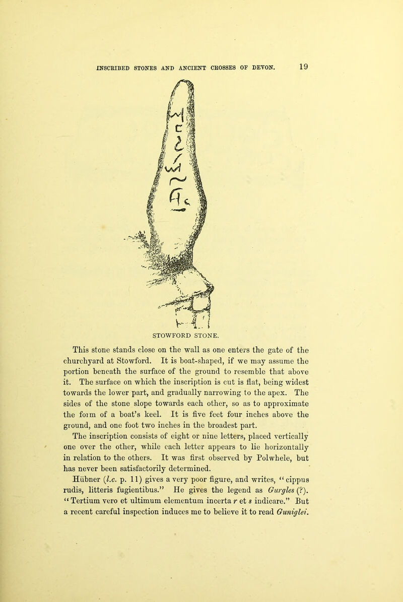 This stone stands close on the wall as one enters the gate of the churchyard at Stowford. It is boat-shaped, if we may assume the portion beneath the surface of the ground to resemble that above it. The surface on which the inscription is cut is flat, being widest towards the lower part, and gradually narrowing to the apex. The sides of the stone slope towards each other, so as to approximate the foim of a boat’s keel. It is five feet four inches above the ground, and one foot two inches in the broadest part. The inscription consists of eight or nine letters, placed vertically one over the other, while each letter appears to lie horizontally in relation to the others. It was first observed by Polwhele, but has never been satisfactorily determined. Hiibner (l.c. p. 11) gives a very poor figure, and writes, “cippus rudis, litteris fugientibus.” He gives the legend as Gurgles (?). “ Tertium vero et ultimum elementum incerta r et s indicare.” But a recent careful inspection induces me to believe it to read Guniglei.