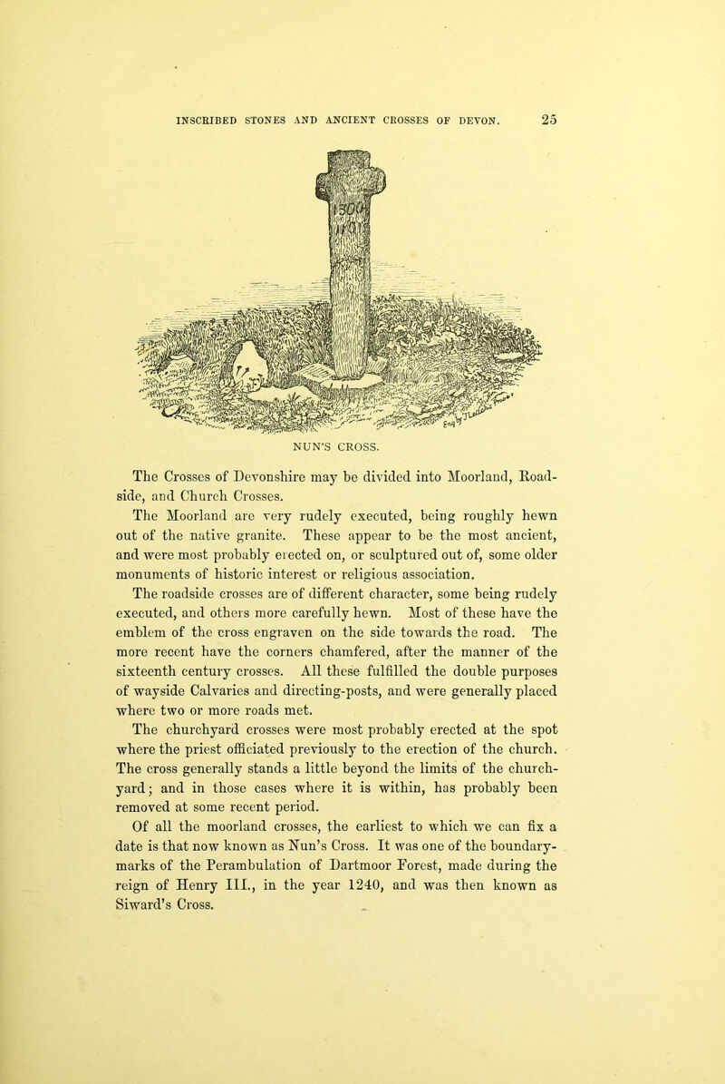 NUN’S CROSS. The Crosses of Devonshire may be divided into Moorland, Road- side, and Church Crosses. The Moorland are very rudely executed, being roughly hewn out of the native granite. These appear to be the most ancient, and were most probably erected on, or sculptured out of, some older monuments of historic interest or religious association. The roadside crosses are of different character, some being rudely executed, and others more carefully hewn. Most of these have the emblem of the cross engraven on the side towards the road. The more recent have the corners chamfered, after the manner of the sixteenth century crosses. All these fulfilled the double purposes of wayside Calvaries and directing-posts, and were generally placed where two or more roads met. The churchyard crosses were most probably erected at the spot where the priest officiated previously to the erection of the church. The cross generally stands a little beyond the limits of the church- yard; and in those cases where it is within, has probably been removed at some recent period. Of all the moorland crosses, the earliest to which we can fix a date is that now known as Nun's Cross. It was one of the boundary- marks of the Perambulation of Dartmoor Forest, made during the reign of Henry III., in the year 1240, and was then known as Siward’s Cross.