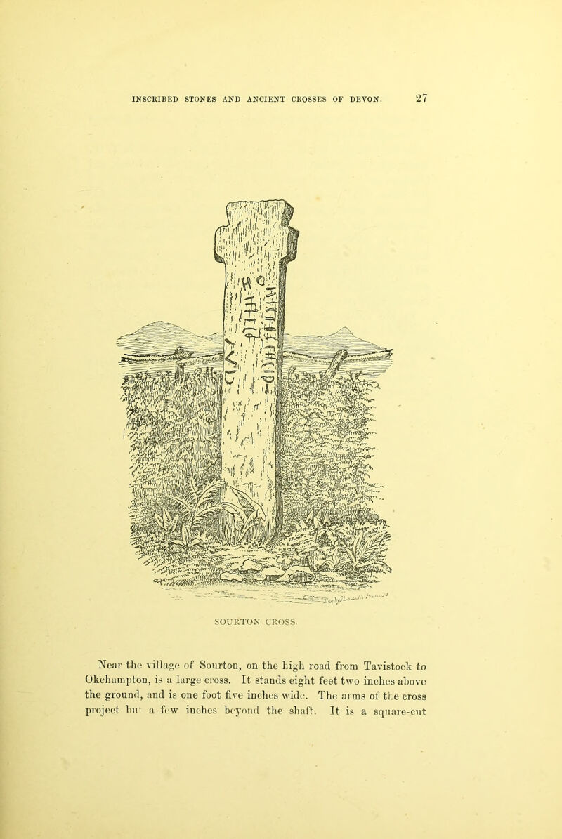 SOURTON CROSS. Near the village of Sourton, on the high road from Tavistock to Okehampton, is a large cross. It stands eight feet two inches above the ground, and is one foot five inches wide. The arms of the cross project hut a few inches beyond the shaft. It is a square-cut