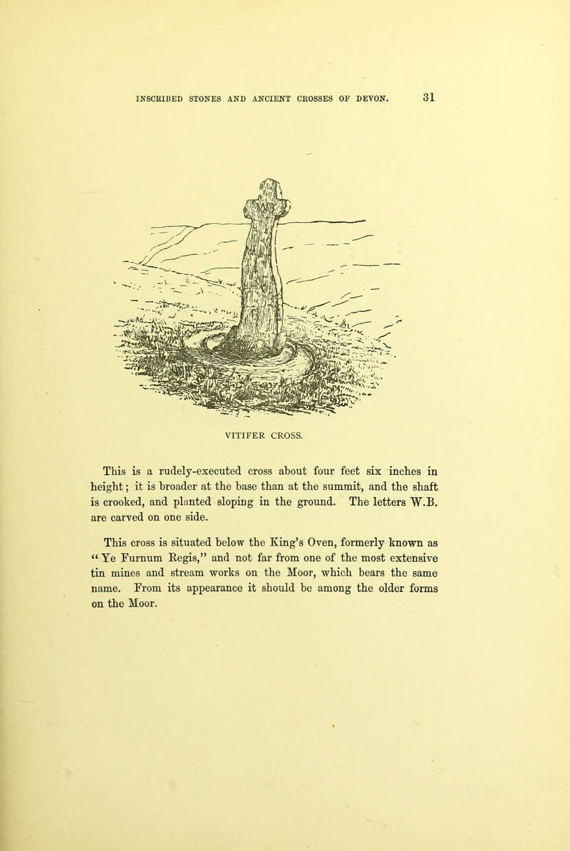 VITIFER CROSS. This is a rudely-executed cross about four feet six inches in height; it is broader at the base than at the summit, and the shaft is crooked, and planted sloping in the ground. The letters W.I3. are carved on one side. This cross is situated below the King’s Oven, formerly known as “ Te Furnum Kegis,” and not far from one of the most extensive tin mines and stream works on the Moor, which bears the same name. From its appearance it should be among the older forms on the Moor.