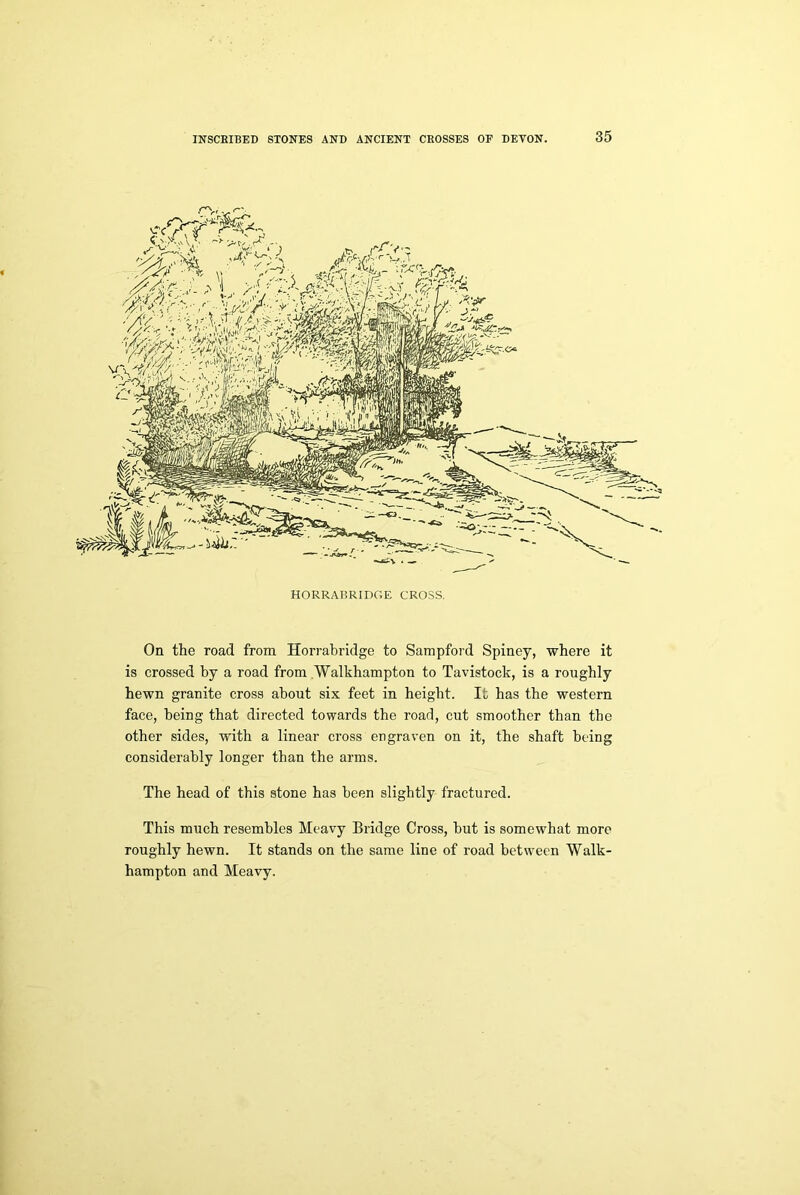 On the road from Horrabridge to Sampford Spiney, where it is crossed by a road from Walkhampton to Tavistock, is a roughly hewn granite cross about six feet in height. It has the western face, being that directed towards the road, cut smoother than the other sides, with a linear cross engraven on it, the shaft being considerably longer than the arms. The head of this stone has been slightly fractured. This much resembles Meavy Bridge Cross, but is somewhat more roughly hewn. It stands on the same line of road between Walk- hampton and Meavy.