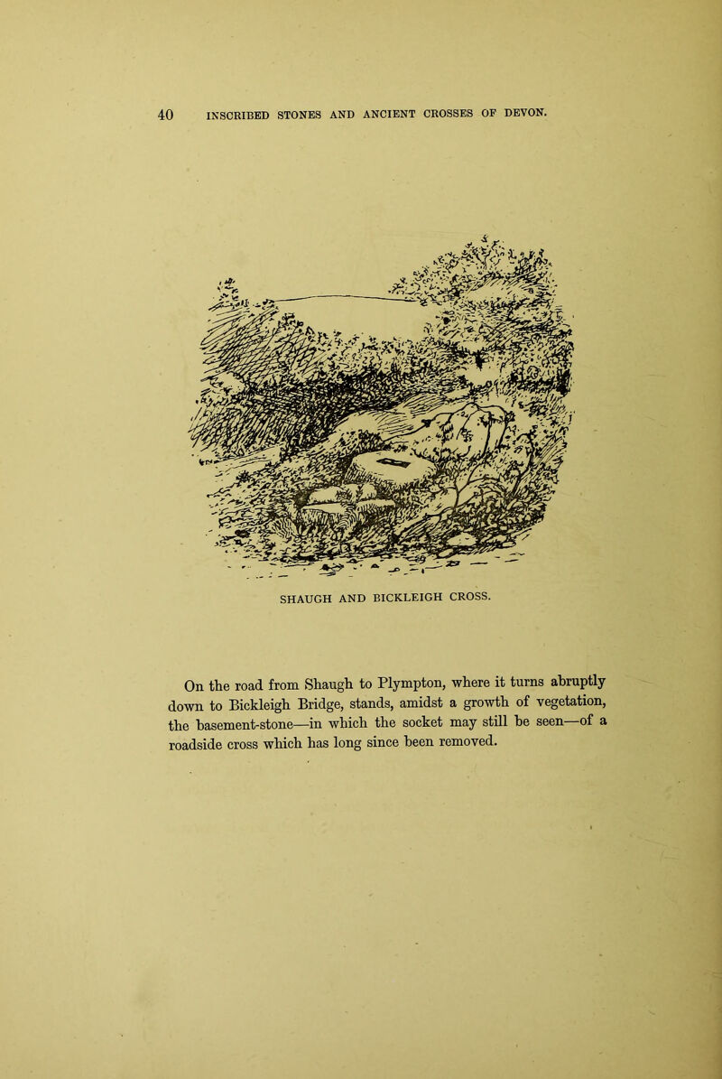 SHAUGH AND BICKLEIGH CROSS. On the road from Shaugh to Plympton, where it turns abruptly down to Bickleigh Bridge, stands, amidst a growth of vegetation, the basement-stone—in which the socket may still he seen of a roadside cross which has long since been removed.