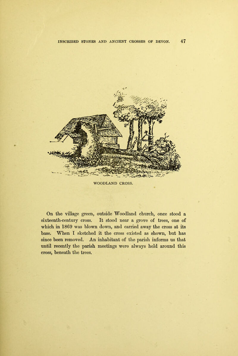 WOODLAND CROSS. On the village green, outside Woodland church, once stood a sixteenth-century cross. It stood near a grove of trees, one of which in 1869 was blown down, and carried away the cross at its base. When I sketched it the cross existed as shown, but has since been removed. An inhabitant of the parish informs us that until recently the parish meetings were always held around this cross, beneath the trees.