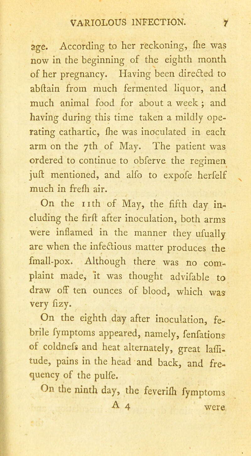 age. According to her reckoning, flie was now in the beginning of the eighth month of her pregnancy. Having been directed to abftain from much fermented liquor, and much animal food for about a week ; and having during this time taken a mildly ope- rating cathartic, fhe was inoculated in each arm on the 7th of May. The patient was ordered to continue to obferve the regimen juft mentioned, and alfo to expofe herfelf much in frefti air. On the iith of May, the fifth day in- cluding the firft after inoculation, both arms were inflamed in the manner they ufually are when the infectious matter produces the fmall-pox. Although there was no com- plaint made, 'it was thought advifable to draw off ten ounces of blood, which was very fizy. On the eighth day after inoculation, fe- brile fymptoms appeared, namely, fenfations of coldnefs and heat alternately, great lafli- tude, pains in the head and back, and fre- quency of the pulfe. On the ninth day, the feverifli fymptoms were