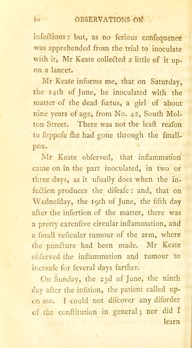 I infedHous: but, as no ferious confequencg was apprehended from the trial to inoculate with it, Mr Keate collefted a little of it up- on a lancet. I Mr Keate informs me, that on Saturday, the 14th of June, he inoculated with the matter of the dead foetus,- a girl of about nine years of age, from No. 42, South Mol- ton Street. There was not the lead reafon to fuppofe fhe had gone through the fmall- pox. Mr Keate obferved, that inflammation came on in the part inoculated, in two or three days, as it ufually does when the in- fection produces the difeafe : and, that on Wednefday, the 19th of June, the fifth day after the infertion of the matter, there was a pretty extenfive circular inflammation, and a fmall veficular tumour of the arm, where the punflure had been made. Mr Keate obferved the inflammation and tumour to increafe for feveral days farther. On Sunday, the 23d of June, the ninth day after the infition, the patient called up- on me. I could not difcover any diforder of- the conftitution in general; nor did I learn