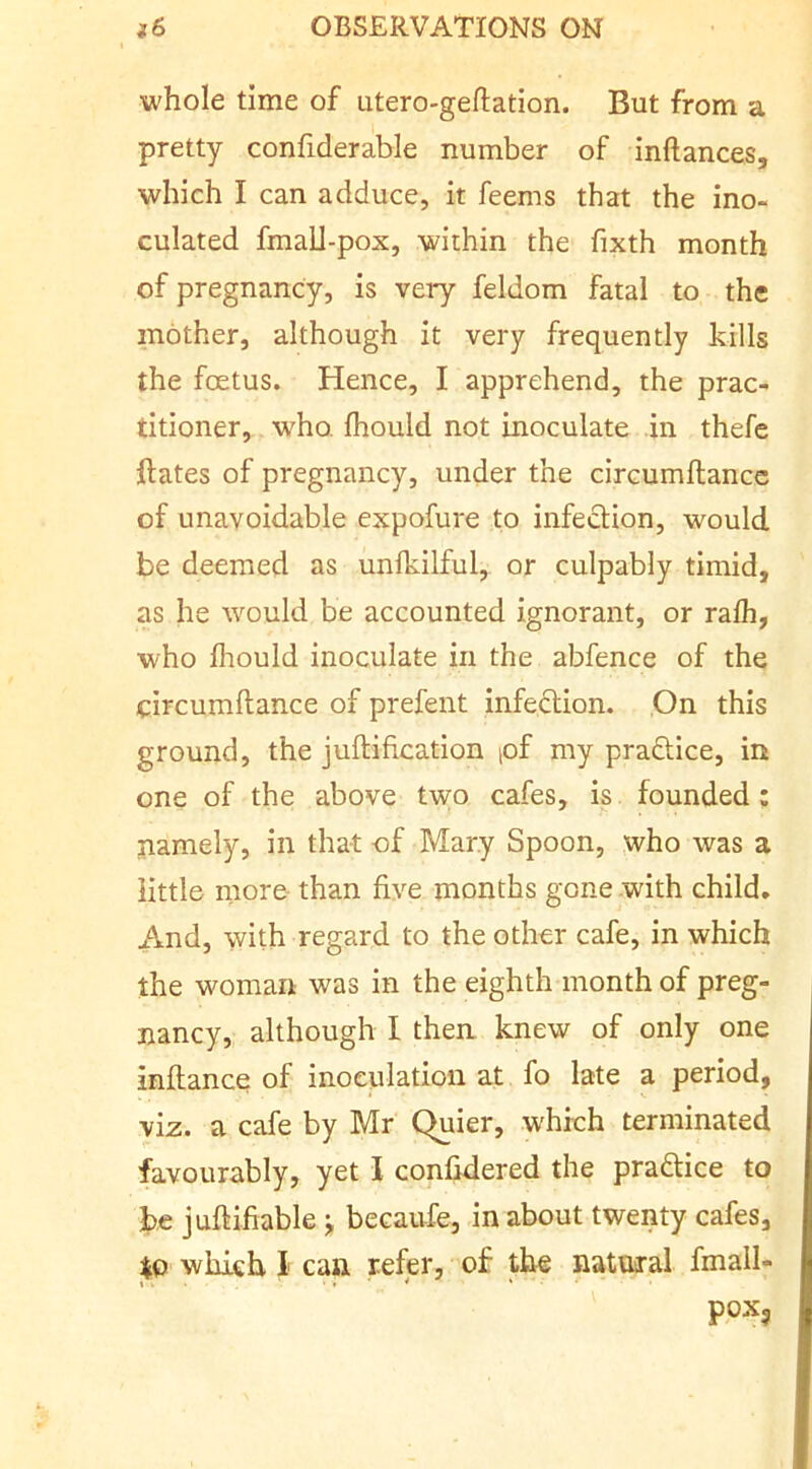 whole time of iitero-geftation. But from a pretty confiderable number of inftances, which I can adduce, it feems that the ino- culated fmall-pox, within the fixth month of pregnancy, is very feldom fatal to the mother, although it very frequently kills the foetus. Hence, I apprehend, the prac- titioner, who. fhould not inoculate in thefe ftates of pregnancy, under the circumllancc of unavoidable expofure to infection, would be deemed as unfkilful, or culpably timid, as he would be accounted ignorant, or ralh, who Ihould inoculate in the abfence of the circumftance of prefent infection. .On this ground, the juftification pf my practice, in one of the above two cafes, is founded: namely, in that of Mary Spoon, who was a little more than five months gone with child. And, with regard to the other cafe, in which the woman was in the eighth month of preg- nancy, although I then knew of only one inflance of inoeulatioii at fo late a period, viz. a cafe by Mr Quier, which terminated favourably, yet I confidered the praftice to be julHfiable j becaufe, in about twenty cafes, to which I can refer, of the natural fmall- pox?