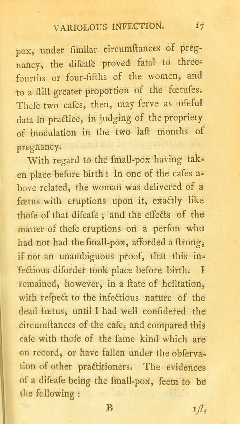 pox, under fiinilar circutnftances oF preg- nancy, the difeafe proved fatal to three- fourths or four-fifths of the women, and to a ftlll greater proportion of the foetufes. Thefe two cafes, then, may ferve as ufeful data in praftice, in judging of the propriety of inoculation in the two lafl months of pregnancy^ With regard to the fmall-pox having tak- en place before birth t In one of the cafes a- bove related, the woman was delivered of a foetus with eruptions upon it, exadly like thofe of that difeafe ; and the effefts of the matter of thefe eruptions oii a perfon who had not had the fmall-pox^ afforded a flrongj if not an unambiguous proof, that this in- Tedious difordet took place before birth. I remained, however, in a ftate of hefitation^ with refped to the infedious nature of the dead foetus, until I had well confidered the circumftances of the cafe, and compared this cafe with thofe of the fame kind which are on record, or have fallen under the obferva- tion of other praditioners< The evidences of a difeafe being the fmall-pox, feem to be the following ; B
