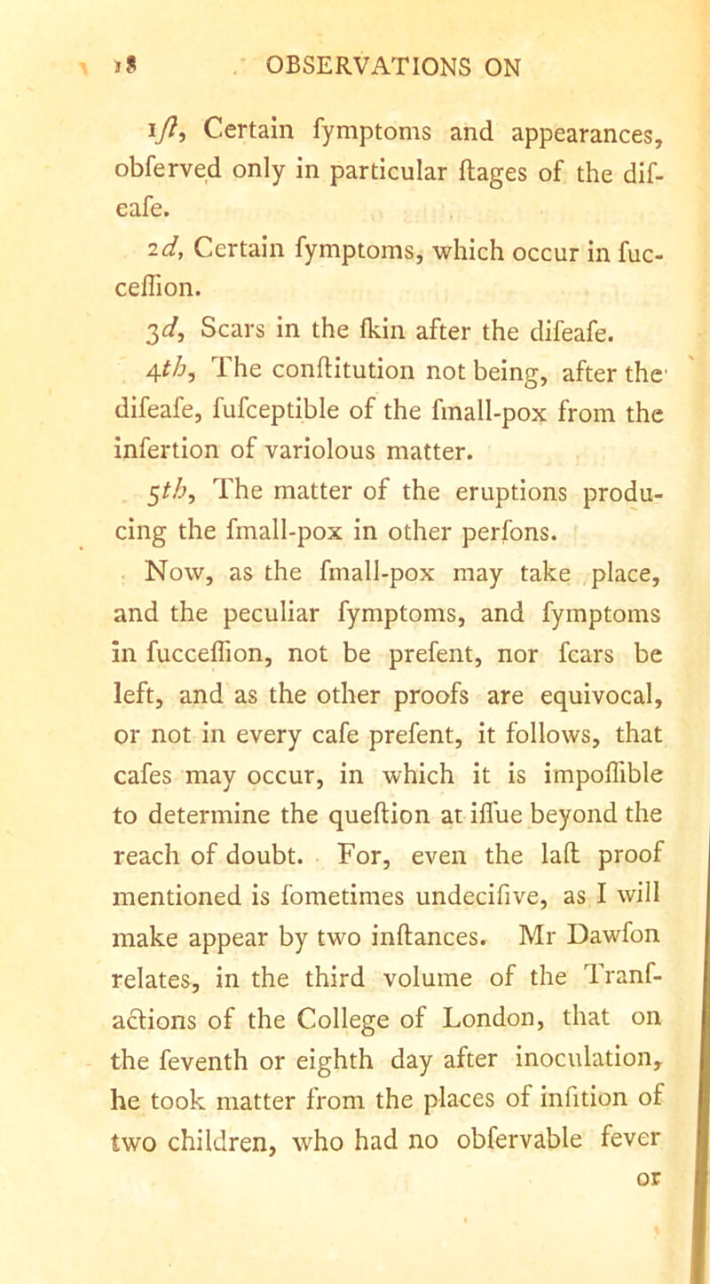 ly?, Certain fymptoms and appearances, obferved only in particular ftages of the dif- eafe. id, Certain fymptoms, which occur in fuc- ceffion. 3^/, Scars in the fkin after the difeafe. The conftitution not being, after the difeafe, fufceptible of the fmall-pox from the infertion of variolous matter. 5^^, The matter of the eruptions produ- cing the fmall-pox in other perfons. . Now, as the fmall-pox may take place, and the peculiar fymptoms, and fymptoms in fucceffion, not be prefent, nor fears be left, and as the other proofs are equivocal, or not in every cafe prefent, it follows, that cafes may occur, in which it is impoffible to determine the queftion at ilTue beyond the reach of doubt. For, even the lall proof mentioned is fometimes undecifive, as I will make appear by two inftances. Mr Dawfon relates, in the third volume of the Tranf- adtions of the College of London, that on the feventh or eighth day after inoculation, he took matter from the places of infition of two children, who had no obfervable fever or