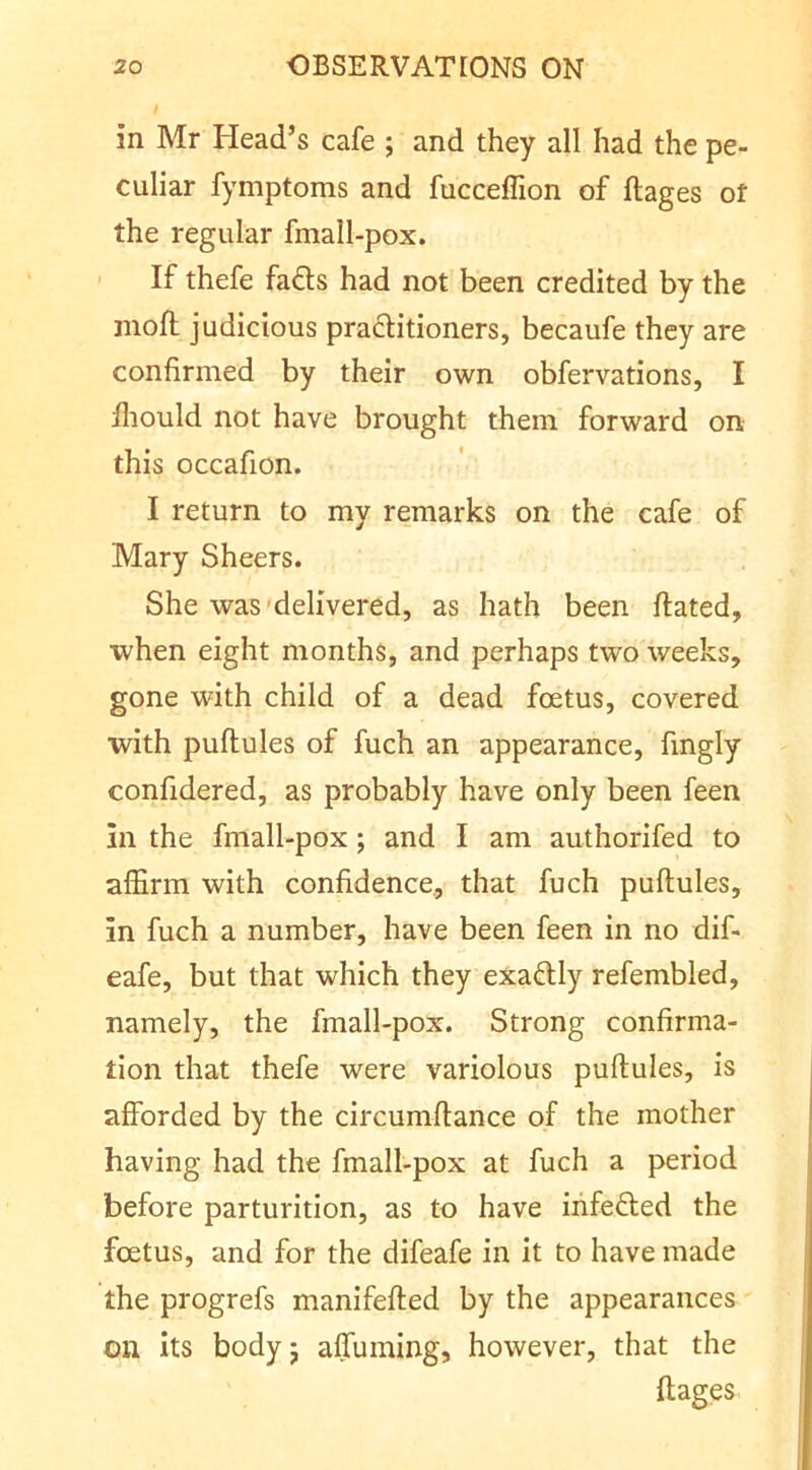 in Mr Head’s cafe ; and they all had the pe- culiar fymptoms and fucceflion of ftages of the regular fmall-pox. ' If thefe fads had not been credited by the moft judicious praditioners, becaufe they are confirmed by their own obfervations, I fiiould not have brought them forward on this occafion. I return to my remarks on the cafe of Mary Sheers. She was'delivered, as hath been flated, when eight months, and perhaps two weeks, gone with child of a dead foetus, covered with puflules of fuch an appearance, fingly confidered, as probably have only been feen in the fmall-pox; and I am authorifed to affirm with confidence, that fuch puftules, in fuch a number, have been feen in no dif- eafe, but that which they exadly refembled, namely, the fmall-pox. Strong confirma- tion that thefe were variolous puftules, is afforded by the circumftance of the mother having had the fmall-pox at fuch a period before parturition, as to have iiifeded the foetus, and for the difeafe in it to have made the progrefs manifefted by the appearances on its body 5 affuming, however, that the ftages