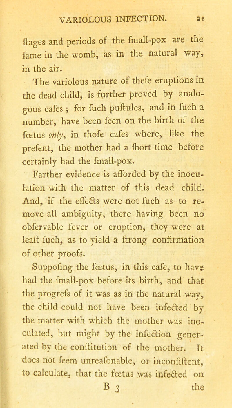 llages and periods of the fmall-pox are the fame in the womb, as in the natural way, in the air. The variolous nature of thefe eruptions in the dead child, is further proved by analo- gous cafes 5 for fuch puftules, and in fuch a number, have been feen on the birth of the foetus only, in thofe cafes where, like the prefent, the mother had a fhort time before certainly had the fmall-pox. Farther evidence is afforded by the inocu- lation with the matter of this dead child. And, if the effefts were not fuch as to re- move all ambiguity, there having been no obfervable fever or eruption, they were at leaft fuch, as to yield a ftrong confirmation of other proofs. Suppofmg the foetus, in this cafe, to have had the fmall-pox before its birth, and that the progrefs of it was as in the natural way, the child could not have been infefted by the matter with which the mother was ino- culated, but might by the infection gener- ated by the conftitution of the mother. It does not feem unreafonable, or inconfiflent, to calculate, that the foetus was infedled on B 3 the