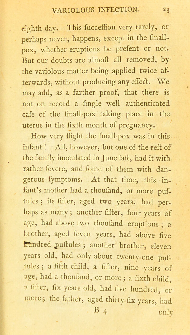 eighth day. This fucceflion very rarely, or perhaps never, happens, except in the fmall- pox, whether eruptions be prefent or not. But our doubts are almoft all removed, by the variolous matter being applied twice af- terwards, without producing any effect. We may add, as a farther proof, that there is not on record a fmgle well authenticated cafe of the fmall-pox taking place in the uterus in the fixth month of pregnancy. ' How very flight the fmall-pox was in this infant! All, however, but one of the reft of the family inoculated in June laft, had it with rather fevere, and fome of them with dan- gerous fymptoms. At that time, this in- fant’s mother had a thoufand, or more puf- tules 5 its filler, aged two years, had per- haps as many ; another filler, four years of age, had above two thoufand eruptions ; a brother, aged feven years, had above five flTmdred ^ullules ; another brother, eleven years old, had only about twenty-one puf- tules ; a fifth child, a filler, nine years of age, had a thoufand, or more; a fixth child, a filler, fix years old, had five hundred, or move the father, aged thirty-fix years, had ^ 4 only