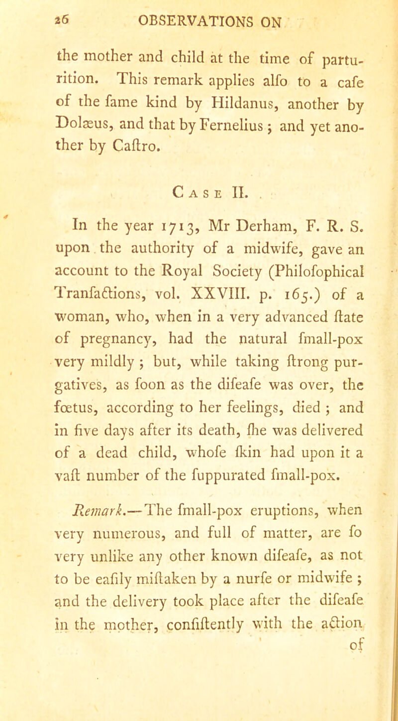 the mother and child at the time of partu- rition. This remark applies alfo to a cafe of the fame kind by Hildanus, another by Dolsus, and that by Fernelius; and yet ano- ther by Caftro. Case II. In the year 1713, Mr Derham, F. R. S. upon the authority of a midwife, gave an account to the Royal Society (Philofophical Tranfaftions, vol. XXVIII. p. 165.) of a woman, who, when in a very advanced date of pregnancy, had the natural fmall-pox very mildly ; but, while taking ftrong pur- gatives, as foon as the difeafe was over, the foetus, according to her feelings, died ; and in five days after its death, die was delivered of a dead child, whofe Ikin had upon it a vafl number of the fuppurated finall-pox. Remark.—The fmall-pox eruptions, when very numerous, and full of matter, are fo very unlike any other known difeafe, as not to be eafily miftaken by a nurfe or midwife ; and the delivery took place after the difeafe in the mother, confidently with the aftion of