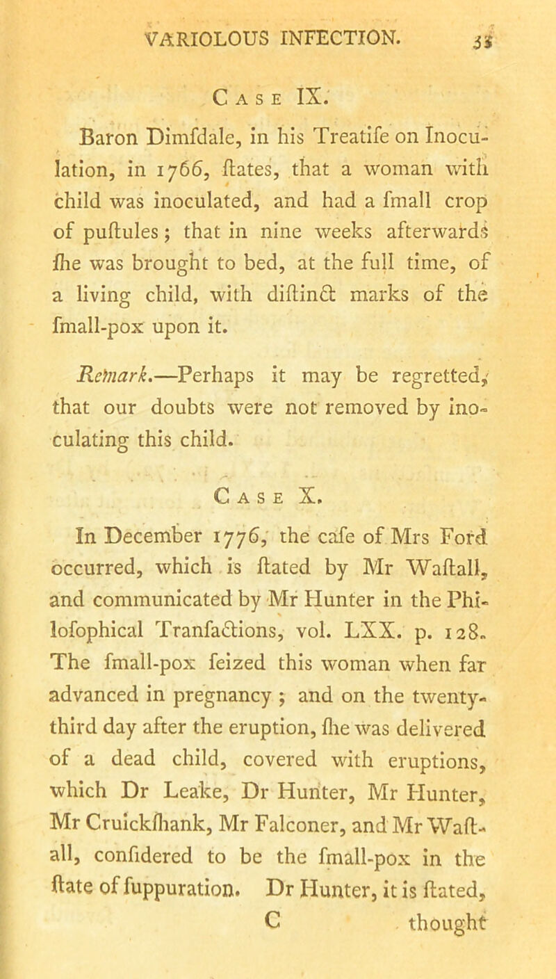 a Case IX. Baron Dimfdale, in his Treatife on Inocu- lation, in 1766, Hates, that a woman with child was Inoculated, and had a fmall crop of puftules; that in nine weeks afterwards fhe was brought to bed, at the full time, of a living child, with diflindt marks of the fmall-pox upon it. Reinark.—^Perhaps it may be regretted,' that our doubts were not removed by ino» culating this child. Case X, In December 177b, the cafe of Mrs Ford occurred, which is Hated by Mr WaHall, and communicated by Mr Hunter in the Phi- lofophical Tranfadtions, vol. LXX. p. 128. The fmall-pox feized this woman when far advanced in pregnancy ; and on the twenty- third day after the eruption, fire was delivered of a dead child, covered with eruptions, which Dr Leake, Dr Huriter, Mr Flunter, Mr Crulckfliank, Mr Falconer, and Mr WaH- all, confidered to be the fmall-pox in the Hate of fuppuration. Dr Hunter, it is Hated, C thought