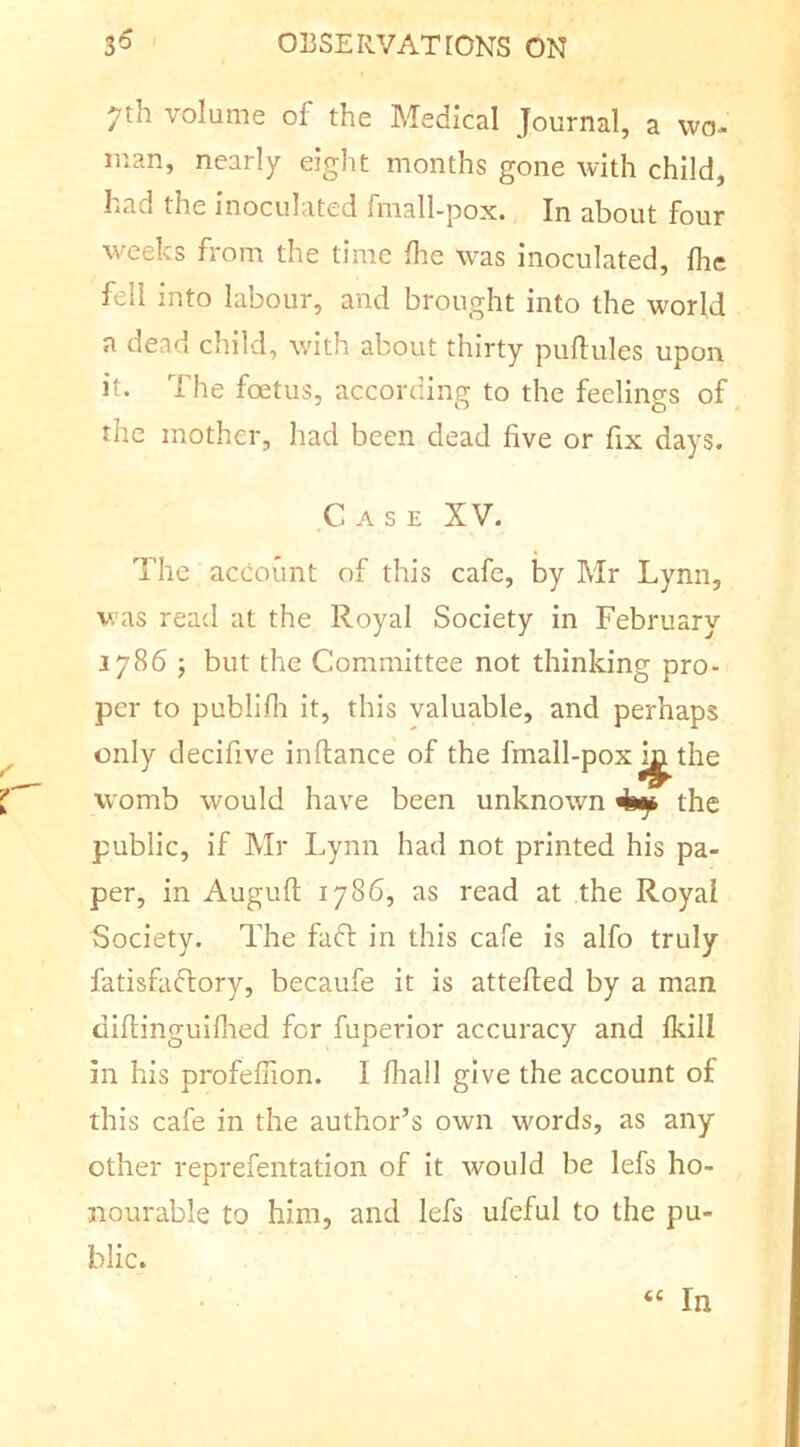 7th volume of the Medical Journal, a wo- man, nearly eight months gone with child, had the inoculated fmall-pox. In about four weeks from the time Ihe was inoculated, flic fell into labour, and brought into the world a dead child, with about thirty puftules upon it. The foetus, according to the feelings of the mother, had been dead five or fix days. Case XV. The aceount of this cafe, by Mr Lynn, was read at the Royal Society in February 1786 ; but the Committee not thinking pro- per to publifli it, this valuable, and perhaps only decifive inftance of the fmall-pox the womb would have been unknown ^ the public, if Mr Lynn had not printed his pa- per, in Auguft 1786, as read at the Royal Society. The fafl in this cafe is alfo truly fatisfaflory, becaufe it is attefied by a man difiinguifned for fuperior accuracy and Ikill in his profefiion. I fiiall give the account of this cafe in the author’s own words, as any other reprefentation of it would be lefs ho- nourable to him, and lefs ufeful to the pu- blic. “ In