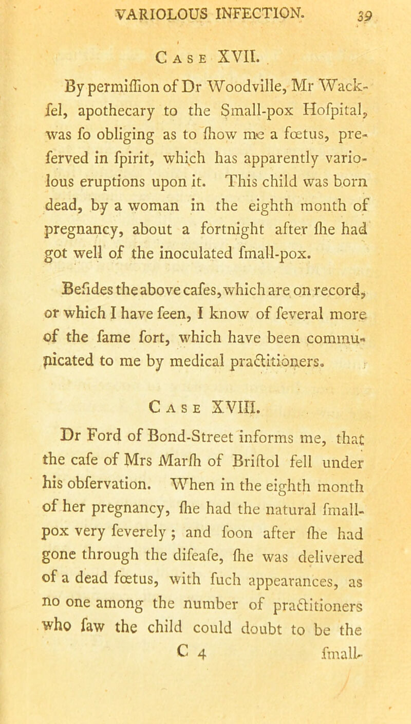 Case XVII. By permlfTion of Dr Woodville, Mr Wack- fel, apothecary to the Small-pox Hofpitalj, was fo obliging as to fhow me a foetus, pre- ferved in fpirit, whfch has apparently vario- lous eruptions upon it. This child was born dead, by a woman in the eighth month of pregnancy, about a fortnight after flie had got well of the inoculated fmall-pox. Befides the above cafes, which are on record^, or which I have feen, I know of feveral more of the fame fort, which have been commu- picated to me by medical praditioners. r Case XVIII. Dr Ford of Bond-Street informs me, that the cafe of Mrs Marfh of Briftol fell under his obfervation. When in the eighth month of her pregnancy, flie had the natural fmall- pox very feverely ; and foon after fhe had gone through the difeafe, fhe was delivered of a dead foetus, with fuch appearances, as no one among the number of praftitioners who faw the child could doubt to be the C 4 fmalk