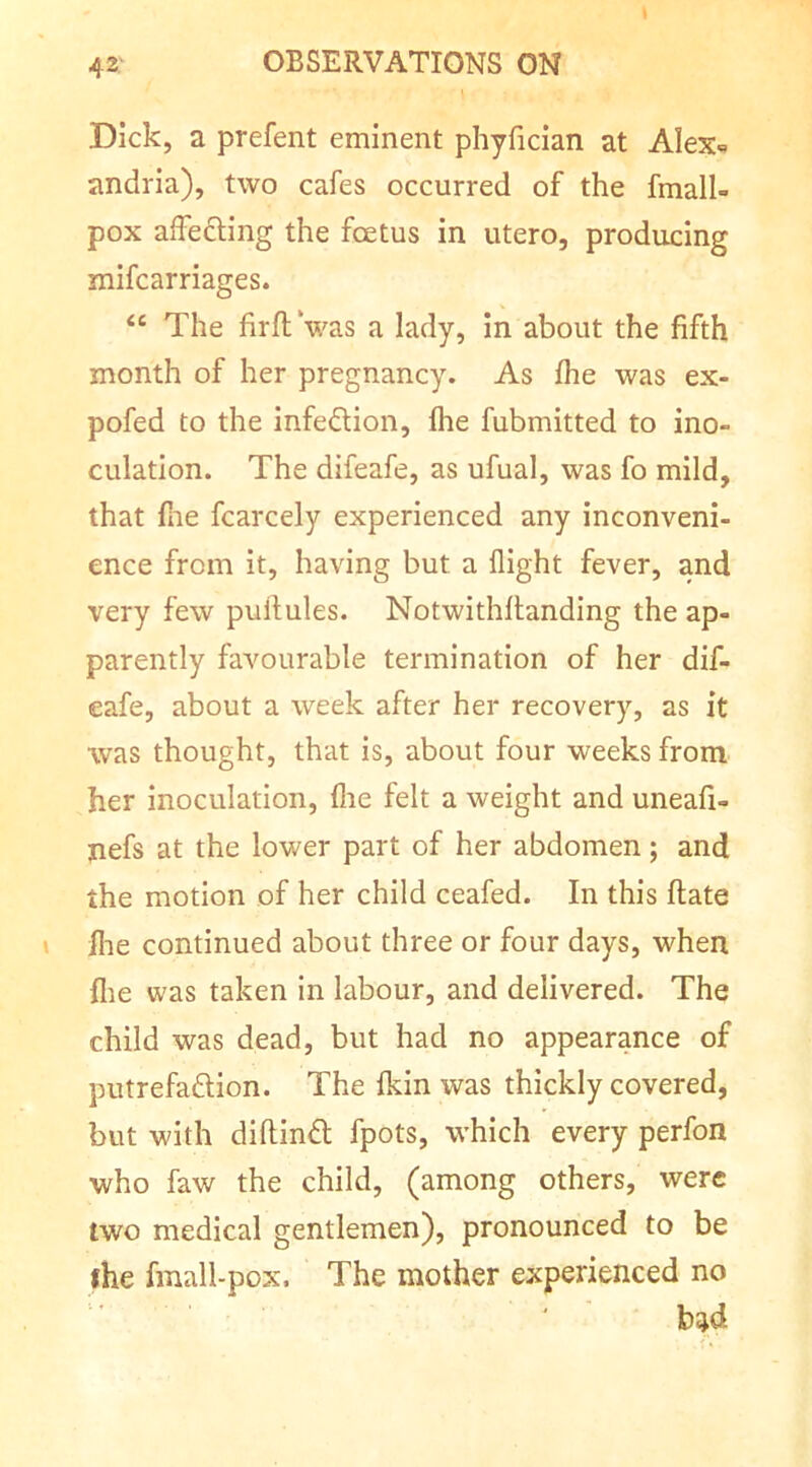 Dick, a prefent eminent phyfician at AIex= andria), two cafes occurred of the fmall- pox affefting the foetus in utero, producing mifcarriages. “ The firftVas a lady, in about the fifth month of her pregnancy. As fhe was ex- pofed to the infedlion, Ihe fubmitted to ino- culation. The difeafe, as ufual, was fo mild, that fine fcarcely experienced any inconveni- ence from it, having but a flight fever, and very few pullules. Notwithllanding the ap- parently favourable termination of her dif- eafe, about a week after her recovery, as it was thought, that is, about four weeks from her inoculation, fire felt a weight and uneafi- jiefs at the lower part of her abdomen; and the motion of her child ceafed. In this ftate flie continued about three or four days, when file was taken in labour, and delivered. The child was dead, but had no appearance of putrefaftion. The fkin was thickly covered, but with diftindi; fpots, which every perfon who faw the child, (among others, were two medical gentlemen), pronounced to be fhe fmall-pox. The mother experienced no b^d