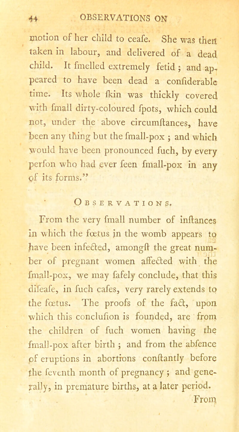 motion of her child to ceafe. She was then taken in labour, and delivered of a dead child. It fmelled extremely fetid ; and ap- peared to have been dead a confiderablc time. Its whole Ikin was thickly covered with fmall dirty-coloured fpots, which could not, under the above circumllances, have r ' been any thing but the fmall-pox ; and which would have been pronounced fuch, by every perfon who had ever feen fmall-pox in any of its forms.” Observations. From the very fmall number of inflances in which the foetus in the womb appears to have been infefted, amongft the great num- ber of pregnant women affefted with the fmall-pox, we may fafely conclude, that this difeafe, in fuch cafes, very rarely extends to the foetus. The proofs of the fa6l, upon which this conclufion is founded, are from the children of fuch women having the fmall-pox after birth ; and from the abfence pf eruptions in abortions conftantly before the feventh month of pregnancy ; and gene- rally, in premature births, at a later period. 'From