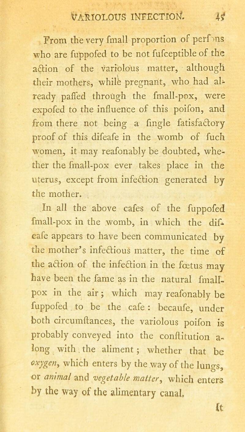 From the very fmall proportion of perf ms who are fuppofed to be not fufceptible of the action of the variolous matter, although their mothers, whil^ pregnant, who had al- ready pafled through the fmall-pox, were expofed to the influence of this poifon, and from there not being a fingle fatisfaftory proof of this difeafe in the womb of fuch women, it may reafonably be doubted, whe- ther the fmall-pox ever takes place in the uterus, except from infection generated by the mother. In all the above cafes of the fuppofed fmall-pox in the womb, in which the dif- eafe appears to have been communicated by the mother’s infedious matter, the time of the a6Hon of the infection in the foetus may have been the fame as in the natural fmall- pox In the air; which may reafonably be fuppofed to be the cafe: becaufe, under both circumftances, the variolous poifon is probably conveyed into the conflitution a- long with . the aliment; whether that be oxygen^ which enters by the way of the lungs, or animal and vegetable matter, which enters by the way of the alimentary canal. (t