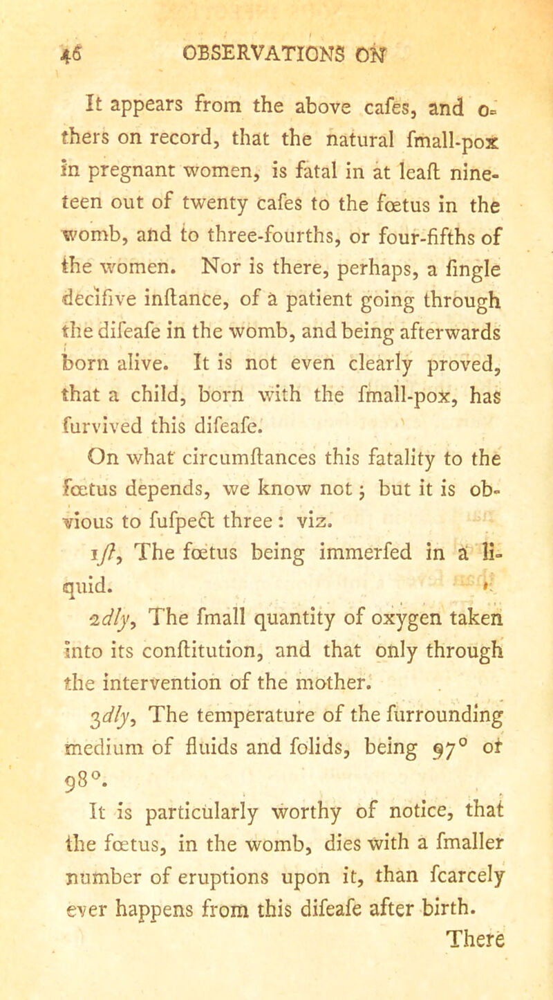 It appears from the above cafes, and o= thers on record, that the natural fmall-pox in pregnant women, is fatal in at leafl; nine- teen out of twenty cafes to the foetus in the womb, and to three-fourths, or four-fifths of the women. Nor is there, perhaps, a fingle decifive inftance, of a patient going through the difeafe in the womb, and being afterwards born alive. It is not even clearly proved, that a child, born with the finall-pox, has furvived this difeafe. On what circumflances this fatality to the fcetus depends, we know not j but it is ob- vious to fufpefl three : viz. ly?. The foetus being immerfed in ai li- quid. ^dly^ The fmall quantity of oxygen taken into its conftitution, and that only through the intervention of the mother. 2)dly, The temperature of the furrounding medium of fluids and folids, being 97° of 98^ It is particularly worthy of notice, that the fcetus, in the womb, dies with a fmaller number of eruptions upon it, than fcarcely ever happens from this difeafe after birth. There