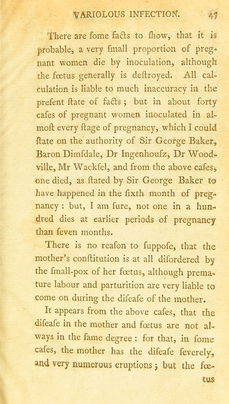 There are fome fa£ls to fhow, that it is probable, a very fmall proportion of preg- nant women die by inoculation, although the foetus generally is deflroyed. All cal- culation is liable to much inaccuracy in the prefent Rate of fafls ; but in about forty cafes of pregnant women inoculated in al- moll every ftage of pregnancy, w^hich I could Rate on the authority of Sir George Baker, Baron Dimfdale, Dr Ingenhoufz, Dr Wood- ville, Mr Wackfel, and from the above cafes, one died, as Rated by Sir George Baker to have happened in the Rxth month of preg- nancy : but, I am fure, not one in a hun- dred dies at earlier periods of pregnancy than feven months. There is no reafon to fuppofe, that the mother’s conRitution is at all difordered by the fmall-pox of her foetus, although prema- ture labour and parturition are very liable to come on during the difeafe of the mother. It appears from the above cafes, that the difeafe in the mother and foetus are not al- ways in the fame degree : for that, in fome cafes, the mother has the difeafe feverely, and very numerous eruptions j but the foe- tus