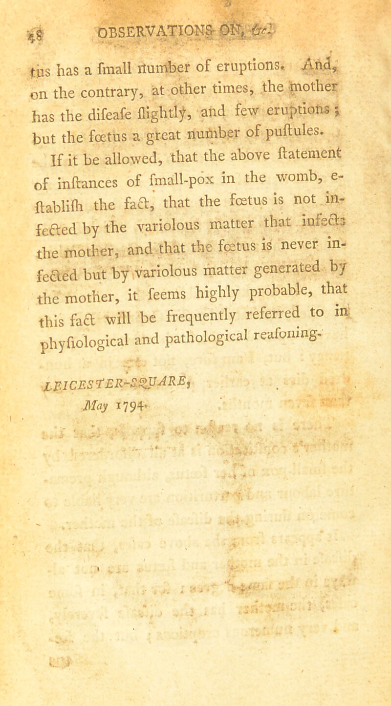 ^j OBSERVATIONS tiis has a fraall number of eruptions. And, on the contrary, at other times, the mother has the difeafe flightl^, and few eruptions; but the foetus a great nuhrber of puftules. If it be allowed, that the above ftatenient of inftances of fmall-pox in the womb, e- ftablilli the facT,’ that the fcetus is not in- fefted by the variolous matter that infecls the mother, and that the fcetus is never in- fected but by variolous matter generated by the mother, it feems highly probable, that this fad will be frequently referred to in phyfiological and pathological reafoamg- May 1794*