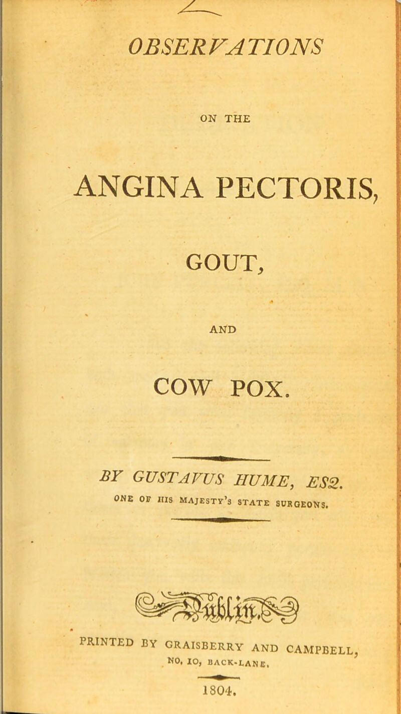 OBSERVATIONS ON THE ANGINA PECTORIS, GOUT, AND COW POX. BY GUSTAVVS HUME, ES2. ONE OF ItlS majesty’s STATE SURGEONS. PRINTED BY GRAISBERRY AND CAMPBELL, NO, 10, back-lane. 1804.