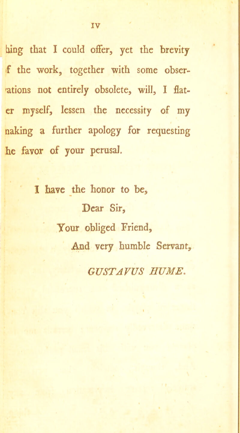 [ling that I could offer, yet the brevity f the work, together with some obser- 'ations not entirely obsolete, will, I flat- cr myself, lessen the necessity of my naking a further apology for requesting he favor of your perusal. I have the honor to be. Dear Sir, Your obliged Friend, And very humble Servant, GUSTAVUS HUME.